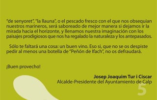 “de senyoret”, “la llauna”, o el pescado fresco con el que nos obsequian
nuestros marineros, será saboreado de mejor manera si dejamos ir la
mirada hacia el horizonte, y llenamos nuestra imaginación con los
paisajes prodigiosos que nos ha regalado la naturaleza y los antepasados.

 Sólo te faltará una cosa: un buen vino. Eso si, que no se os despiste
pedir al menos una botella de “Peñón de Ifach”, no os defraudará.


¡Buen provecho!

                                          Josep Joaquim Tur i Ciscar


                                                                 5
                         Alcalde-Presidente del Ayuntamiento de Calp
 