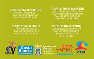 TOURIST INFO CENTRO                 TOURIST INFO ESTACIÓN
                                      Avda. Generalitat Valenciana
  Plaza del Mosquit, s/n             (junto Terminal de Autobuses)
 Tno. (00 34) 96 583 85 32              Tno. (00 34) 96 587 40 60
 Fax (00 34) 96 583 85 31               Fax (00 34) 96 587 56 94


 TOURIST INFO LONJA                 TOURIST INFO PEÑÓN
    Puerto pesquero, s/n             Avda. Ejércitos Españoles, 44
  Tno. (00 34) 96 583 74 13           Tno. (00 34) 96 583 69 20
  Fax (00 34) 96 583 95 17             Fax (00 34) 96 583 12 50
                                             E-03710 Calp



                              Ajuntament
                              de Calp
                              Regidoria
                              de Turisme   www.calpe.es
 