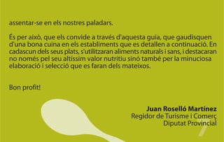 assentar-se en els nostres paladars.

És per això, que els convide a través d'aquesta guia, que gaudisquen
d'una bona cuina en els establiments que es detallen a continuació. En
cadascun dels seus plats, s'utilitzaran aliments naturals i sans, i destacaran
no només pel seu altíssim valor nutritiu sinó també per la minuciosa
elaboració i selecció que es faran dels mateixos.


Bon profit!


                                                  Juan Roselló Martínez


                                                                      7
                                             Regidor de Turisme i Comerç
                                                       Diputat Provincial
 