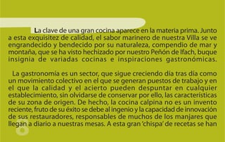 La clave de una gran cocina aparece en la materia prima. Junto
a esta exquisitez de calidad, el sabor marinero de nuestra Villa se ve
engrandecido y bendecido por su naturaleza, compendio de mar y
montaña, que se ha visto hechizado por nuestro Peñón de Ifach, buque
insignia de variadas cocinas e inspiraciones gastronómicas.

  La gastronomía es un sector, que sigue creciendo día tras día como
un movimiento colectivo en el que se generan puestos de trabajo y en
el que la calidad y el acierto pueden despuntar en cualquier
establecimiento, sin olvidarse de conservar por ello, las características
de su zona de origen. De hecho, la cocina calpina no es un invento
reciente, fruto de su éxito se debe al ingenio y la capacidad de innovación


  8
de sus restauradores, responsables de muchos de los manjares que
llegan a diario a nuestras mesas. A esta gran ‘chispa’ de recetas se han
 