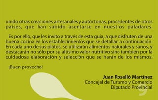unido otras creaciones artesanales y autóctonas, procedentes de otros
países, que han sabido asentarse en nuestros paladares.

 Es por ello, que les invito a través de esta guía, a que disfruten de una
buena cocina en los establecimientos que se detallan a continuación.
En cada uno de sus platos, se utilizarán alimentos naturales y sanos, y
destacarán no sólo por su altísimo valor nutritivo sino también por la
cuidadosa elaboración y selección que se harán de los mismos.

 ¡Buen provecho!

                                               Juan Roselló Martínez


                                                                  9
                                       Concejal de Turismo y Comercio
                                                   Diputado Provincial
 