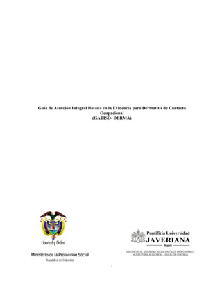 Guía de Atención Integral Basada en la Evidencia para Dermatitis de Contacto
                                  Ocupacional
                               (GATISO- DERMA)




                                                SUBCENTRO DE SEGURIDAD SOCIAL Y RIESGOS PROFESIONALES
Ministerio de la Protección Social                   VICERECTORIA ACADÉMICA – EDUCACIÓN CONTINUA

        República de Colombia
                                        1
 