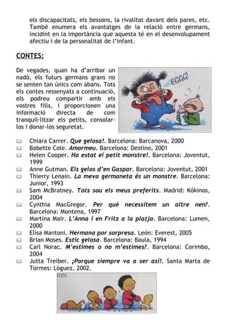 els discapacitats, els bessons, la rivalitat davant dels pares, etc.
    També enumera els avantatges de la relació entre germans,
    incidint en la importància que aquesta té en el desenvolupament
    afectiu i de la personalitat de l’infant.

CONTES:

De vegades, quan ha d’arribar un
nadó, els futurs germans grans no
se senten tan únics com abans. Tots
els contes ressenyats a continuació,
els podreu compartir amb els
vostres fills, i proporcionen una
informació      directa    de   com
tranquil·litzar els petits, consolar-
los i donar-los seguretat.

   Chiara Carrer. Que gelosa!. Barcelona: Barcanova, 2000
   Babette Cole. Amormeu. Barcelona: Destino, 2001
   Helen Cooper. Ha estat el petit monstre!. Barcelona: Joventut,
    1999
   Anne Gutman. Els gelos d’en Gaspar. Barcelona: Joventut, 2001
   Thierry Lenain. La meva germaneta és un monstre. Barcelona:
    Junior, 1993
   Sam McBratney. Tots sou els meus preferits. Madrid: Kókinos,
    2004
   Cynthia MacGregor. Per què necessitem un altre nen?.
    Barcelona: Montena, 1997
   Martina Mair. L’Anna i en Fritz a la platja. Barcelona: Lumen,
    2000
   Elisa Mantoni. Hermana por sorpresa. León: Everest, 2005
   Brian Moses. Estic gelosa. Barcelona: Baula, 1994
   Carl Norac. M’estimes o no m’estimes?. Barcelona: Corimbo,
    2004
   Jutta Treiber. ¡Porque siempre va a ser así!. Santa Marta de
    Tormes: Lóguez, 2002.
 
