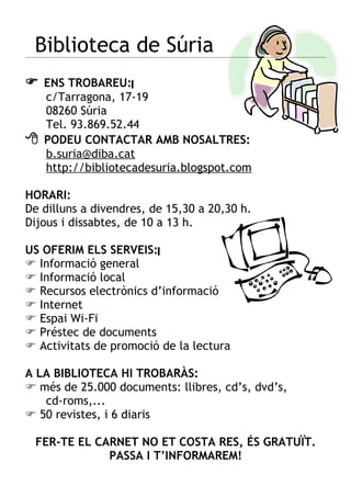 Biblioteca de Súria
 ENS TROBAREU:
    c/Tarragona, 17-19
    08260 Súria
    Tel. 93.869.52.44
   PODEU CONTACTAR AMB NOSALTRES:
    b.suria@diba.cat
    http://bibliotecadesuria.blogspot.com

HORARI:
De dilluns a divendres, de 15,30 a 20,30 h.
Dijous i dissabtes, de 10 a 13 h.

US OFERIM ELS SERVEIS:
 Informació general
 Informació local
 Recursos electrònics d’informació
 Internet
 Espai Wi-Fi
 Préstec de documents
 Activitats de promoció de la lectura

A LA BIBLIOTECA HI TROBARÀS:
 més de 25.000 documents: llibres, cd’s, dvd’s,
   cd-roms,...
 50 revistes, i 6 diaris

 FER-TE EL CARNET NO ET COSTA RES, ÉS GRATUÏT.
             PASSA I T’INFORMAREM!
 