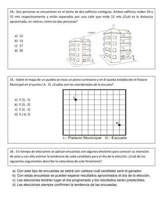 a) Con este tipo de encuestas se sabrá con certeza cuál candidato será el ganador.
b) Con estas encuestas se pueden esperar resultados aproximados el día de la elección.
c) Las elecciones tendrán lugar el día programado y los resultados serán predecibles.
d) Las elecciones siempre confirman la tendencia de las encuestas.
34.- Dos personas se encuentran en el techo de dos edificios contiguos. Ambos edificios miden 50 y
55 mts respectivamente y están separados por una calle que mide 12 mts ¿Cuál es la distancia
aproximada, en metros, entre las dos personas?
a) 12
b) 13
c) 17
d) 34
35.- Sobre el mapa de un pueblo se traza un plano cartesiano y en él queda establecido el Palacio
Municipal en el punto (-4, 3). ¿Cuáles son las coordenadas de la escuela?
a) E (3, -1)
b) E (3, -2)
c) E (2, -1)
d) E (-4, 7)
36.- En tiempo de elecciones se aplican encuestas con algunos electores para conocer su intención
de voto y con ello estimar la tendencia de cada candidato para el día de la elección. ¿Cuál de los
siguientes argumentos describe la naturaleza de este fenómeno?
 