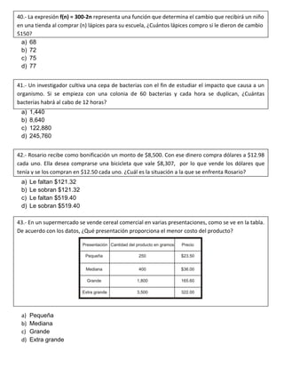 a) 68
b) 72
c) 75
d) 77
a) 1,440
b) 8,640
c) 122,880
d) 245,760
a) Le faltan $121.32
b) Le sobran $121.32
c) Le faltan $519.40
d) Le sobran $519.40
a) Pequeña
b) Mediana
c) Grande
d) Extra grande
40.- La expresión f(n) = 300-2n representa una función que determina el cambio que recibirá un niño
en una tienda al comprar (n) lápices para su escuela, ¿Cuántos lápices compro si le dieron de cambio
$150?
41.- Un investigador cultiva una cepa de bacterias con el fin de estudiar el impacto que causa a un
organismo. Si se empieza con una colonia de 60 bacterias y cada hora se duplican, ¿Cuántas
bacterias habrá al cabo de 12 horas?
42.- Rosario recibe como bonificación un monto de $8,500. Con ese dinero compra dólares a $12.98
cada uno. Ella desea comprarse una bicicleta que vale $8,307, por lo que vende los dólares que
tenía y se los compran en $12.50 cada uno. ¿Cuál es la situación a la que se enfrenta Rosario?
43.- En un supermercado se vende cereal comercial en varias presentaciones, como se ve en la tabla.
De acuerdo con los datos, ¿Qué presentación proporciona el menor costo del producto?
 