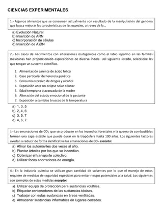 CIENCIAS EXPERIMENTALES
a) Evolución Natural
b) Inserción de ARN
c) Incorporación de células
d) Inserción de A)DN
a) 1, 3, 5
b) 2, 4, 6
c) 3, 5, 7
d) 4, 6, 7
a) Afinar los automóviles dos veces al año.
b) Plantar árboles por los que se incendian.
c) Optimizar el transporte colectivo.
d) Utilizar focos ahorradores de energía.
a) Utilizar equipo de protección para sustancias volátiles.
b) Etiquetar contenedores de las sustancias tóxicas.
c) Trabajar con estas sustancias en áreas ventiladas.
d) Almacenar sustancias inflamables en lugares cerrados.
1.- Algunos alimentos que se consumen actualmente son resultado de la manipulación del genoma
que busca mejorar las características de las especies, a través de la…
2.- Los casos de nacimientos con alteraciones mutagénicas como el labio leporino en las familias
mexicanas han proporcionado explicaciones de diversa índole. Del siguiente listado, seleccione las
que tengan un sustento científico.
1. Alimentación carente de ácido fólico
2. Caso particular de herencia genética
3. Consumo excesivo de drogas y alcohol
4. Exposición ante un eclipse solar o lunar
5. Edad temprana o avanzada de la madre
6. Alteración del estado emocional de la gestante
7. Exposición a cambios bruscos de la temperatura
3.- Las emanaciones de CO2 que se producen en los incendios forestales y la quema de combustibles
forman una capa estable que puede durar en la tropósfera hasta 100 años. Los siguientes factores
ayudan a reducir de forma significativa las emanaciones de CO2 excepto:
4.- En la industria química se utilizan gran cantidad de solventes por lo que el manejo de estos
requiere de medidas de seguridad especiales para evitar riesgos potenciales a la salud. Los siguientes
son ejemplos de estas medidas excepto:
 