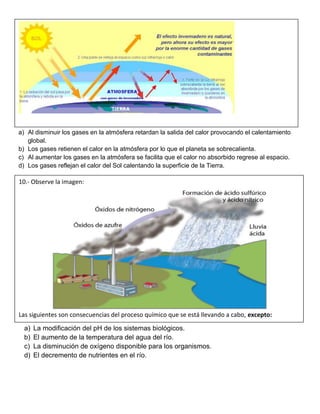 a) Al disminuir los gases en la atmósfera retardan la salida del calor provocando el calentamiento
global.
b) Los gases retienen el calor en la atmósfera por lo que el planeta se sobrecalienta.
c) Al aumentar los gases en la atmósfera se facilita que el calor no absorbido regrese al espacio.
d) Los gases reflejan el calor del Sol calentando la superficie de la Tierra.
a) La modificación del pH de los sistemas biológicos.
b) El aumento de la temperatura del agua del río.
c) La disminución de oxígeno disponible para los organismos.
d) El decremento de nutrientes en el río.
10.- Observe la imagen:
Las siguientes son consecuencias del proceso químico que se está llevando a cabo, excepto:
 
