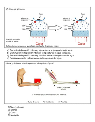 a) Aumento de la presión interna y elevación de la temperatura del agua.
b) Disminución de la presión interna y temperatura del agua constante.
c) Aumento de la presión interna y disminución de la temperatura del agua.
d) Presión constante y elevación de la temperatura del agua.
A)Plano inclinado
B)Palanca
C) Cuña
D) Manivela
17.- Observe la imagen.
o
C= grados centígrados
lb= libras de presión
De lo anterior, se deduce que al calentar la olla de presión existe:
18.- ¿A qué tipo de máquina pertenece la siguiente figura?
F=Punto de apoyo W= resistencia M=Potencia
 