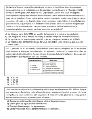 a) La ética por parte de la OMS, en su afán de favorecer a la industria farmacéutica.
b) Los riesgos del nuevo método utilizado y el escaso tiempo de prueba de la vacuna.
c) La generación de una campaña mundial, onerosa y riesgosa, apoyada por la OMS.
d) La necesidad de conocer la biología del virus para saber cómo limitarle y que cause el
menor daño.
e)
a) 1a, 2f, 3b
b) 1b, 2c, 3a
c) 1c, 2e, 3f
d) 1d, 2b, 3c
a) Generar un sistema más eficiente para eliminar los excrementos.
b) Menor gasto de agua potable en los baños.
c) Disminuir las descargas de aguas negras.
d) Utilizar materiales menos contaminantes en los sanitarios.
23.- Wolfang Wodarg, epidemiólogo alemán que encabeza la Comisión de Salud del Consejo de
Europa, considera que la costosa campaña de vacunación contra el virus de la influenza A (H1N1)
promovida por Margaret Chan, directora de la Organización Mundial de la Salud (OMS) podría
resultar perjudicial porque es producida en biorreactores a partir de símiles de células cancerosas y
no de huevos de gallinas. Si bien es buena idea, requieren tiempo las pruebas para descartar efectos
secundarios adversos; el uso de proteínas de células cancerosas exige medidas de seguridad para no
generar tumores, lo que implica años de observaciones clínicas. No es ético exponer a la gente por
favorecer la industria farmacéutica. ¿Cuáles son los argumentos de carácter científico que
proporciona Wodarg para suponer que la vacuna podría ser perjudicial?
24.- El petróleo se usa de manera indiscriminada como recurso energético en las sociedades
industrializadas y altamente tecnologizadas; sin embargo, comienzan a emprenderse diversas
acciones para la identificación de fuentes alternas de energía. Relacione las fuentes de energía con
los generadores que impactarán en la vida cotidiana.
25.- Los sanitarios antiguamente utilizaban la gravedad y aproximadamente de 30 a 60 litros de agua
para las descargas. Desde hace varios años se diseñan las tazas aprovechando la gravedad y la fuerza
centrípeta para crear un remolino con un gasto de 6 litros del líquido. ¿Cuál es la ventaja para el
medio ambienta con el uso de sanitarios más eficientes?
 