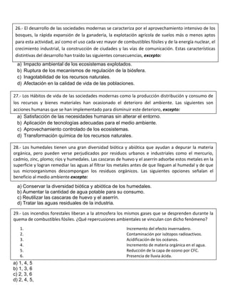 a) Impacto ambiental de los ecosistemas explotados.
b) Ruptura de los mecanismos de regulación de la biósfera.
c) Inagotabilidad de los recursos naturales.
d) Afectación en la calidad de vida de las poblaciones.
a) Satisfacción de las necesidades humanas sin alterar el entorno.
b) Aplicación de tecnologías adecuadas para el medio ambiente.
c) Aprovechamiento controlado de los ecosistemas.
d) Transformación química de los recursos naturales.
a) Conservar la diversidad biótica y abiótica de los humedales.
b) Aumentar la cantidad de agua potable para su consumo.
c) Reutilizar las cascaras de huevo y el aserrín.
d) Tratar las aguas residuales de la industria.
a) 1, 4, 5
b) 1, 3, 6
c) 2, 3, 6
d) 2, 4, 5,
26.- El desarrollo de las sociedades modernas se caracteriza por el aprovechamiento intensivo de los
bosques, la rápida expansión de la ganadería, la explotación agrícola de suelos más o menos aptos
para esta actividad, así como el uso cada vez mayor de combustibles fósiles y de la energía nuclear, el
crecimiento industrial, la construcción de ciudades y las vías de comunicación. Estas características
distintivas del desarrollo han traído las siguientes consecuencias, excepto:
27.- Los Hábitos de vida de las sociedades modernas como la producción distribución y consumo de
los recursos y bienes materiales han ocasionado el deterioro del ambiente. Las siguientes son
acciones humanas que se han implementado para disminuir este deterioro, excepto:
28.- Los humedales tienen una gran diversidad biótica y abiótica que ayudan a depurar la materia
orgánica, pero pueden verse perjudicados por residuos urbanos e industriales como el mercurio,
cadmio, zinc, plomo; ríos y humedales. Las cascaras de huevo y el aserrín adsorbe estos metales en la
superficie y logran remediar las aguas al filtrar los metales antes de que lleguen al humedal y de que
sus microorganismos descompongan los residuos orgánicos. Las siguientes opciones señalan el
beneficio al medio ambiente excepto:
29.- Los incendios forestales liberan a la atmosfera los mismos gases que se desprenden durante la
quema de combustibles fósiles. ¿Qué repercusiones ambientales se vinculan con dicho fenómeno?
1. Incremento del efecto invernadero.
2. Contaminación por isótopos radioactivos.
3. Acidificación de los océanos.
4. Incremento de materia orgánica en el agua.
5. Reducción de la capa de ozono por CFC.
6. Presencia de lluvia ácida.
 