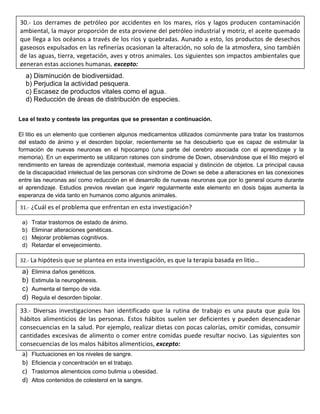 a) Disminución de biodiversidad.
b) Perjudica la actividad pesquera.
c) Escasez de productos vitales como el agua.
d) Reducción de áreas de distribución de especies.
Lea el texto y conteste las preguntas que se presentan a continuación.
El litio es un elemento que contienen algunos medicamentos utilizados comúnmente para tratar los trastornos
del estado de ánimo y el desorden bipolar, recientemente se ha descubierto que es capaz de estimular la
formación de nuevas neuronas en el hipocampo (una parte del cerebro asociada con el aprendizaje y la
memoria). En un experimento se utilizaron ratones con síndrome de Down, observándose que el litio mejoró el
rendimiento en tareas de aprendizaje contextual, memoria espacial y distinción de objetos. La principal causa
de la discapacidad intelectual de las personas con síndrome de Down se debe a alteraciones en las conexiones
entre las neuronas así como reducción en el desarrollo de nuevas neuronas que por lo general ocurre durante
el aprendizaje. Estudios previos revelan que ingerir regularmente este elemento en dosis bajas aumenta la
esperanza de vida tanto en humanos como algunos animales.
a) Tratar trastornos de estado de ánimo.
b) Eliminar alteraciones genéticas.
c) Mejorar problemas cognitivos.
d) Retardar el envejecimiento.
a) Elimina daños genéticos.
b) Estimula la neurogénesis.
c) Aumenta el tiempo de vida.
d) Regula el desorden bipolar.
a) Fluctuaciones en los niveles de sangre.
b) Eficiencia y concentración en el trabajo.
c) Trastornos alimenticios como bulimia u obesidad.
d) Altos contenidos de colesterol en la sangre.
30.- Los derrames de petróleo por accidentes en los mares, ríos y lagos producen contaminación
ambiental, la mayor proporción de esta proviene del petróleo industrial y motriz, el aceite quemado
que llega a los océanos a través de los ríos y quebradas. Aunado a esto, los productos de desechos
gaseosos expulsados en las refinerías ocasionan la alteración, no solo de la atmosfera, sino también
de las aguas, tierra, vegetación, aves y otros animales. Los siguientes son impactos ambientales que
generan estas acciones humanas, excepto:
31.- ¿Cuál es el problema que enfrentan en esta investigación?
32.- La hipótesis que se plantea en esta investigación, es que la terapia basada en litio…
33.- Diversas investigaciones han identificado que la rutina de trabajo es una pauta que guía los
hábitos alimenticios de las personas. Estos hábitos suelen ser deficientes y pueden desencadenar
consecuencias en la salud. Por ejemplo, realizar dietas con pocas calorías, omitir comidas, consumir
cantidades excesivas de alimento o comer entre comidas puede resultar nocivo. Las siguientes son
consecuencias de los malos hábitos alimenticios, excepto:
 