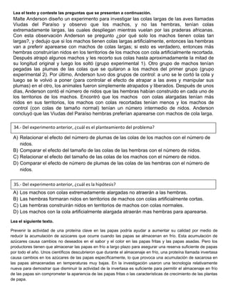 Lea el texto y conteste las preguntas que se presentan a continuación.
Malte Anderson diseño un experimento para investigar las colas largas de las aves llamadas
Viudas del Paraíso y observo que los machos, y no las hembras, tenían colas
extremadamente largas, las cuales despliegan mientras vuelan por las praderas africanas.
Con esta observación Anderson se pregunto ¿por qué solo los machos tienen colas tan
largas?, y dedujo que si los machos tienen colas largas artificialmente, entonces las hembras
van a preferir aparearse con machos de colas largas; si esto es verdadero, entonces más
hembras construirían nidos en los territorios de los machos con cola artificialmente recortada.
Después atrapó algunos machos y les recorto sus colas hasta aproximadamente la mitad de
su longitud original y luego los soltó (grupo experimental 1). Otro grupo de machos tenían
pegadas las plumas de las colas que se quitaron a los machos del primer grupo (grupo
experimental 2). Por último, Anderson tuvo dos grupos de control: a uno se le cortó la cola y
luego se le volvió a poner (para controlar el efecto de atrapar a las aves y manipular sus
plumas) en el otro, los animales fueron simplemente atrapados y liberados. Después de unos
días, Anderson contó el número de nidos que las hembras habían construido en cada uno de
los territorios de los machos. Encontró que los machos con colas alargadas tenían más
nidos en sus territorios, los machos con colas recortadas tenían menos y los machos de
control (con colas de tamaño normal) tenían un número intermedio de nidos. Anderson
concluyó que las Viudas del Paraíso hembras preferían aparearse con machos de cola larga.
A) Relacionar el efecto del número de plumas de las colas de los machos con el número de
nidos.
B) Comparar el efecto del tamaño de las colas de las hembras con el número de nidos.
C) Relacionar el efecto del tamaño de las colas de los machos con el número de nidos.
D) Comparar el efecto de número de plumas de las colas de las hembras con el número de
nidos.
A) Los machos con colas extremadamente alargadas no atraerán a las hembras.
B) Las hembras formaran nidos en territorios de machos con colas artificialmente cortas.
C) Las hembras construirán nidos en territorios de machos con colas normales.
D) Los machos con la cola artificialmente alargada atraerán mas hembras para aparearse.
Lea el siguiente texto.
Prevenir la actividad de una proteína clave en las papas podría ayudar a aumentar su calidad por medio de
reducir la acumulación de azúcares que ocurre cuando las papas se almacenan en frío. Esta acumulación de
azúcares causa cambios no deseados en el sabor y el color en las papas fritas y las papas asadas. Pero los
productores tienen que almacenar las papas en frío a largo plazo para asegurar una reserva suficiente de papas
por todo el año. Unos científicos descubrieron que durante el almacenaje en frío, una proteína llamada invertasa
causa cambios en los azúcares de las papas específicamente, lo que provoca una acumulación de sacarosa en
las papas almacenadas en temperaturas muy bajas. En la investigación usaron una tecnología relativamente
nueva para demostrar que disminuir la actividad de la invertasa es suficiente para permitir el almacenaje en frío
de las papas sin comprometer la apariencia de las papas fritas o las características de crecimiento de las plantas
de papa.
34.- Del experimento anterior, ¿cuál es el planteamiento del problema?
35.- Del experimento anterior, ¿cuál es la hipótesis?
 