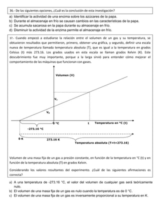 a) Identificar la actividad de una encima sobre los azúcares de la papa.
b) Durante el almacenaje en frío se causan cambios en las características de la papa.
c) Se acumula sacarosa en la papa durante su almacenaje en frío.
d) Disminuir la actividad de la enzima permite el almacenaje en frío.
a) A una temperatura de -273.16 °C, el valor del volumen de cualquier gas será teóricamente
nulo.
b) El volumen de una masa fija de un gas es nulo cuando la temperatura es de 0 °C.
c) El volumen de una masa fija de un gas es inversamente proporcional a su temperatura en K.
36.- De las siguientes opciones, ¿Cuál es la conclusión de esta investigación?
37.- Cuando empezó a estudiarse la relación entre el volumen de un gas y su temperatura, se
obtuvieron resultados que permitieron, primero, obtener una gráfica, y segundo, definir una escala
nueva de temperatura llamada temperatura absoluta (T), que es igual a la temperatura en grados
Celsius (t) más 273.16. Los grados usados en esta escala se llaman grados Kelvin (K). Este
descubrimiento fue muy importante, porque a la larga sirvió para entender cómo mejorar el
comportamiento de las máquinas que funcionan con gases.
Volumen de una masa fija de un gas a presión constante, en función de la temperatura en °C (t) y en
función de la temperatura absoluta (T) en grados Kelvin.
Considerando los valores resultantes del experimento. ¿Cuál de las siguientes afirmaciones es
correcta?
Volumen (V)
Temperatura en °C (t)
-273.16 °C
0 °C
0 K
Temperatura absoluta (T=t+273.16)
273.16 K
V1
V0
t
 