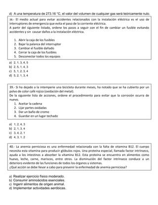 d) A una temperatura de 273.16 °C, el valor del volumen de cualquier gas será teóricamente nulo.
a) 2, 1, 3, 4, 5
b) 2, 5, 1, 4, 3
c) 5, 1, 2, 3, 4
d) 5, 2, 1, 3, 4
a) 1, 2, 4, 3
b) 2, 1, 3, 4
c) 3, 4, 2, 1
d) 4, 3, 1. 2
a) Realizar ejercicio físico moderado.
b) Consumir aminoácidos esenciales.
c) Ingerir alimentos de origen animal.
d) Implementar actividades aeróbicas.
38.- El medio actual para evitar accidentes relacionados con la instalación eléctrica es el uso de
interruptores de emergencia que evita el paso de la corriente eléctrica.
A partir del siguiente listado, ordene los pasos a seguir con el fin de cambiar un fusible evitando
accidentes y sin causar daños a la instalación eléctrica.
1. Abrir la caja de los fusibles
2. Bajar la palanca del interruptor
3. Cambiar el fusible dañado
4. Cerrar la caja de los fusibles
5. Desconectar todos los equipos
39.- Si ha dejado a la intemperie una bicicleta durante meses, ha notado que se ha cubierto por un
polvo de color café rojizo (oxidación del metal).
De la siguiente lista de acciones, ordene el procedimiento para evitar que la corrosión ocurra de
nuevo.
1. Aceitar la cadena
2. Lijar partes oxidadas
3. Dar un baño de cromo
4. Guardar en un lugar techado
40.- La anemia perniciosa es una enfermedad relacionada con la falta de vitamina B12. El cuerpo
necesita esta vitamina para producir glóbulos rojos. Una proteína especial, llamada factor intrínseco,
ayuda a los intestinos a absorber la vitamina B12. Esta proteína se encuentra en alimentos como
huevo, leche, carne, mariscos, entre otros. La disminución del factor intrínseco conduce a un
deterioro evidente de las funciones de todos los órganos y sistemas.
¿Qué acción se debe llevar a cabo para prevenir la enfermedad de anemia perniciosa?
 