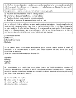 a) Incluir en la dieta alimentos ricos en calcio y fosforo.
b) Evitar el uso de sustancias tóxicas como el tabaco.
c) Practicar ejercicio para mantener el peso adecuado.
d) Restringir el consumo de grasas de origen animal y sal.
a) Aumento del apetito.
b) Irritabilidad.
c) Afectación del habla.
d) Euforia.
a) Cocina.
b) Baño.
c) Jardín.
d) Patio.
a) Poner canastillas más amplias.
b) Utilizar cuerdas de seguridad.
c) Instalar superficies antideslizantes.
d) Colocar barandales en pisos altos.
41.- El infarto al miocardio se debe a la obstrucción de alguna de las arterias coronarias del corazón. El
dolor irrumpe a la altura del esternón de la persona y se irradia hacia su mandíbula y el borde medial
del miembro superior izquierdo.
Las siguientes son acciones para prevenir el infarto al miocardio, excepto:
42.- En México, 5.7% de la población consume algún tipo de droga debido a violencia intrafamiliar, a
su pertenencia a un grupo social o a que tiene un mayor rendimiento físico en el trabajo. Esto genera
un grave problema de salud pública. El consumo de cocaína puede producir varias afectaciones a la
salud en el individuo debido a que es un estimulante adictivo que afecta directamente al sistema
nervioso. Los siguientes son efectos del consumo de esta droga, excepto:
43.- La gasolina blanca se usa como disolvente de grasas, aceites y ceras, además es volátil e
inflamable. Si se requiere utilizar la gasolina para limpiar manchas de grasa en la ropa, bajo
condiciones de seguridad.
¿Cuál es la zona adecuada para realizar la operación?
44.- Un trabajador en la construcción de un edificio observa que otro colocó mal un andamio. El
trabajador a fin de poner el andamio en la posición correcta camina por una viga, resbala y pierde el
equilibrio, cayendo al suelo, de acuerdo al texto anterior, ¿Cuál es la norma de seguridad que se debió
aplicar para evitar la caída del trabajador?
 