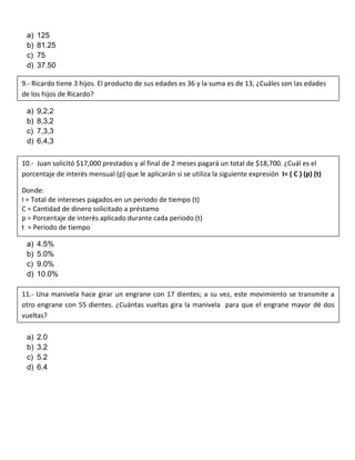 a) 125
b) 81.25
c) 75
d) 37.50
a) 9,2,2
b) 8,3,2
c) 7,3,3
d) 6,4,3
a) 4.5%
b) 5.0%
c) 9.0%
d) 10.0%
a) 2.0
b) 3.2
c) 5.2
d) 6.4
9.- Ricardo tiene 3 hijos. El producto de sus edades es 36 y la suma es de 13, ¿Cuáles son las edades
de los hijos de Ricardo?
10.- Juan solicitó $17,000 prestados y al final de 2 meses pagará un total de $18,700. ¿Cuál es el
porcentaje de interés mensual (p) que le aplicarán si se utiliza la siguiente expresión I= ( C ) (p) (t)
Donde:
I = Total de intereses pagados en un periodo de tiempo (t)
C = Cantidad de dinero solicitado a préstamo
p = Porcentaje de interés aplicado durante cada periodo (t)
t = Periodo de tiempo
11.- Una manivela hace girar un engrane con 17 dientes; a su vez, este movimiento se transmite a
otro engrane con 55 dientes. ¿Cuántas vueltas gira la manivela para que el engrane mayor dé dos
vueltas?
 