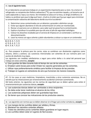 a) 1, 4, 3, 5, 6, 2
b) 2, 6, 4, 1, 3, 5
c) 3, 6, 4, 2, 1, 5
d) 4, 3, 6, 1, 5, 2
a) Usar guantes de látex durante todo el tiempo de uso de los solventes.
b) Emplear cubre bocas para evitar inhalar los vapores generados por los solventes.
c) Utilizar ropa preferentemente sintética para facilitar la limpieza de las prendas.
d) Trabajar en lugares en extractores de aire que funcionen de manera incesante.
a) Las sustancias tóxicas deben ser cambiadas a otros recipientes.
b) Se debe evitar tener medicinas al alcance de los niños.
c) Las sustancias peligrosas deben ser guardadas bajo llave.
d) Se tienen que conocer las indicaciones de los productos caseros.
a) Los mangos de los cuchillos deben ser sólidos y firmes.
b) Mantener los utensilios cortantes afilados.
c) Todos los utensilios punzo cortantes deben guardarse en lugar seguro.
d) Los cuchillos deben estar en lugares de fácil acceso.
45.- Lea el siguiente texto.
En un laboratorio una persona trabaja en un experimento importante para su tesis. Va a tomar el
refrigerador un recipiente don fósforo radioactivo (32
P), que no está bien tapado, y al tomarlo cae al
suelo salpicando su ropa y sus manos. De inmediato lo coloca en la mesa, se dirige al teléfono y le
habla a su profesor para que le diga qué hacer. ¿Cuál es el orden que hay que seguir para minimizar
la contaminación radiactiva del laboratorio donde ocurrió el accidente?
1. Determinar zonas contaminadas con un detector y proceder a delimitar con gis.
2. Evitar que alguien abandone el sitio de contaminación sin antes ser monitoreado.
3. Revisar a la persona con un detector, para saber qué tan grave fue la contaminación.
4. Explicar al profesor lo sucedido para que dé aviso al jefe de seguridad radiológica.
5. Colocar los desechos recabados por el servicio de limpieza en un contenedor y verificar su
descontaminación.
6. Lavar las manos con agua caliente y jabón abundantes y colocar su ropa en un contenedor.
46.- Para preparar la pintura para los carros, estas se combinan con disolventes orgánicos como
tolueno, xileno y acetona. Las sustancias mencionadas son solventes de uso rutinario pero con
puntos de ebullición muy bajos.
Las siguientes son medidas satisfactorias a seguir para evitar daños a la salud del personal que
trabaja con estos solventes, excepto:
47.- En las casas se usan medicinas, limpiadores, insecticidas y otras sustancias venenosas. No es
extraño que las intoxicaciones por envenenamiento accidental continúen aumentando.
Del texto anterior, las siguientes son las normas de seguridad que se deben aplicar para evitar el
envenenamiento por sustancias tóxicas, excepto:
48.- Las siguientes son normas que se deben observar en el hogar para evitar cortaduras, excepto:
 