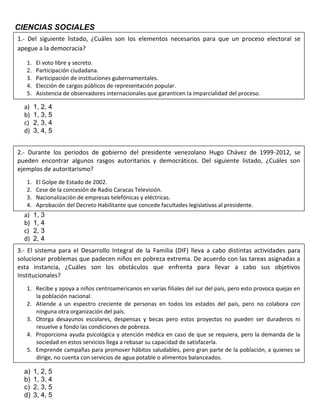 CIENCIAS SOCIALES
a) 1, 2, 4
b) 1, 3, 5
c) 2, 3, 4
d) 3, 4, 5
a) 1, 3
b) 1, 4
c) 2, 3
d) 2, 4
a) 1, 2, 5
b) 1, 3, 4
c) 2, 3, 5
d) 3, 4, 5
1.- Del siguiente listado, ¿Cuáles son los elementos necesarios para que un proceso electoral se
apegue a la democracia?
1. El voto libre y secreto.
2. Participación ciudadana.
3. Participación de instituciones gubernamentales.
4. Elección de cargos públicos de representación popular.
5. Asistencia de observadores internacionales que garanticen la imparcialidad del proceso.
2.- Durante los periodos de gobierno del presidente venezolano Hugo Chávez de 1999-2012, se
pueden encontrar algunos rasgos autoritarios y democráticos. Del siguiente listado, ¿Cuáles son
ejemplos de autoritarismo?
1. El Golpe de Estado de 2002.
2. Cese de la concesión de Radio Caracas Televisión.
3. Nacionalización de empresas telefónicas y eléctricas.
4. Aprobación del Decreto Habilitante que concede facultades legislativas al presidente.
3.- El sistema para el Desarrollo Integral de la Familia (DIF) lleva a cabo distintas actividades para
solucionar problemas que padecen niños en pobreza extrema. De acuerdo con las tareas asignadas a
esta instancia, ¿Cuáles son los obstáculos que enfrenta para llevar a cabo sus objetivos
Institucionales?
1. Recibe y apoya a niños centroamericanos en varias filiales del sur del país, pero esto provoca quejas en
la población nacional.
2. Atiende a un espectro creciente de personas en todos los estados del país, pero no colabora con
ninguna otra organización del país.
3. Otorga desayunos escolares, despensas y becas pero estos proyectos no pueden ser duraderos ni
resuelve a fondo las condiciones de pobreza.
4. Proporciona ayuda psicológica y atención médica en caso de que se requiera, pero la demanda de la
sociedad en estos servicios llega a rebasar su capacidad de satisfacerla.
5. Emprende campañas para promover hábitos saludables, pero gran parte de la población, a quienes se
dirige, no cuenta con servicios de agua potable o alimentos balanceados.
 