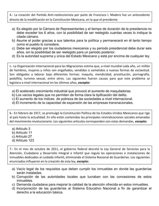 a) Es elegido por la Cámara de Representantes y el tiempo de duración de la presidencia no
debe exceder los 6 años, con la posibilidad de ser reelegido cuantas veces lo indique la
citada cámara.
b) Asume el poder gracias a sus talentos para la política y permanecerá en él tanto tiempo
como el pueblo lo considere.
c) Debe ser elegido por los ciudadanos mexicanos y su periodo presidencial debe durar seis
años, sin la posibilidad de ser reelegido para un periodo posterior.
d) Es la autoridad suprema y única del Estado Mexicano y está por encima de cualquier ley.
a) El acelerado crecimiento industrial que provocó el aumento de maquiladoras.
b) Los vacíos legales que no permiten de forma clara la tipificación del delito.
c) El aumento de los índices de pobreza de las sociedades a nivel internacional.
d) El incremento de la capacidad de expansión de las empresas transnacionales.
a) Artículo 3
b) Artículo 11
c) Artículo 27
d) Artículo 123
a) Vacío legal de los requisitos que deben cumplir los inmuebles en donde las guarderías
serán instaladas.
b) Corrupción de las autoridades locales que lucraban con las concesiones de estos
inmuebles.
c) Demanda ciudadana para mejorar la calidad de la atención ofrecida en estos inmuebles.
d) Incorporación de las guarderías al Sistema Educativo Nacional a fin de garantizar el
derecho a la educación básica.
4.- La creación del Partido Anti-reeleccionista por parte de Francisco I. Madero fue un antecedente
directo de la modificación en la Constitución Mexicana, en la que el presidente:
5.- La Organización Internacional para las Migraciones estima que, a nivel mundial cada año, un millón
de hombres, mujeres y niños son engañados, vendidos o sometidos a nuevas formas de esclavitud.
Son obligados a laborar bajo diferentes formas: maquila, mendicidad, prostitución, pornografía,
pedofilia, turismo sexual, entre otros. Las siguientes fueron causas para que este problema se
legislara a nivel internacional en los últimos años, excepto:
6.- En febrero de 1917, se promulgó la Constitución Política de los Estados Unidos Mexicanos que rige
al país hasta la actualidad. En ella están contenidas las principales reivindicaciones sociales emanadas
del movimiento revolucionario. Los siguientes artículos corresponden con estas demandas, excepto:
7.- En el mes de octubre de 2011, el gobierno federal decretó la Ley General de Servicios para la
Atención, Ciudadano y Desarrollo Integral e Infantil que regula las operaciones e instalaciones de
inmuebles dedicados al cuidado infantil, eliminando el Sistema Nacional de Guarderías. Los siguientes
enunciados influyeron en la creación de esta ley, excepto:
 