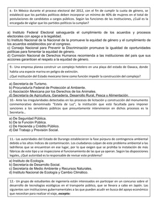 a) Instituto Federal Electoral salvaguarda el cumplimiento de los acuerdos y procesos
electorales con apego a la legalidad.
b) Instituto Nacional de la Nacional de la promueve la equidad de género y el cumplimiento de
los acuerdos establecidos por el congreso.
c) Consejo Nacional para Prevenir la Discriminación promueve la igualdad de oportunidades
políticas para fomentar la equidad de género.
d) Comisión Nacional de Derechos Humanos recomienda a las instituciones del país que sus
acciones garanticen el respeto a la equidad de género.
a) Secretaría de Turismo.
b) Procuraduría Federal de Protección al Ambiente.
c) Asociación Mexicana por los Derechos de los Animales.
d) Secretaría de Agricultura, Ganadería, Desarrollo Rural, Pesca y Alimentación.
a) De Seguridad Pública.
b) De la Función Pública.
c) De Hacienda y Crédito Público.
d) Del Trabajo y Previsión Social.
a) Instituto de Ecología.
b) Secretaría de Desarrollo Social.
c) Secretaría de Medio Ambiente y Recursos Naturales.
d) Instituto Nacional de Ecología y Cambio Climático.
8.- En México durante el proceso electoral del 2012, con el fin de cumplir la cuota de género, se
estableció que los partidos políticos deben incorporar un mínimo de 40% de mujeres en el total de
postulaciones de candidatos a cargos públicos. Según las funciones de las instituciones, ¿Cuál es la
encargada de vigilar que los partidos políticos la cumplan?
9.- Una empresa planea construir un complejo hotelero en una playa del estado de Oaxaca, donde
habita una especie marina en peligro de extinción.
¿Qué institución del Estado mexicano tiene como función impedir la construcción del complejo?
10.- Ante las irregularidades detectadas en los procesos de licitación y construcción del monumento
conmemorativo denominado “Estela de Luz”, la institución que está facultada para imponer
sanciones a los servidores públicos que presuntamente intervinieron en dichos procesos es la
Secretaría…
11.- Las autoridades del Estado de Durango establecieron la fase púrpura de contingencia ambiental
debido a los altos índices de contaminación. Los ciudadanos culpan de este problema ambiental a las
ladrilleras que se encuentran en ese lugar, por lo que exigen que se prohíba la instalación de más
fábricas de este tipo y se inspeccione el funcionamiento de las que ya operan. Según las disposiciones
legales, ¿Qué autoridad es la responsable de revisar este problema?
12.- Un grupo de estudiantes de ingeniería están interesados en participar en un concurso sobre el
desarrollo de tecnologías ecológicas en el transporte público, que se llevara a cabo en Japón. Las
siguientes son instituciones gubernamentales a las que pueden acudir en busca del apoyo económico
que necesitan para realizar el viaje, excepto:
 