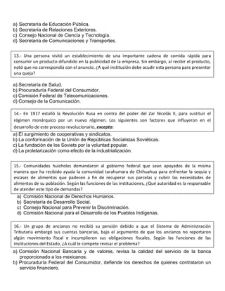 a) Secretaría de Educación Pública.
b) Secretaría de Relaciones Exteriores.
c) Consejo Nacional de Ciencia y Tecnología.
d) Secretaría de Comunicaciones y Transportes.
a) Secretaría de Salud.
b) Procuraduría Federal del Consumidor.
c) Comisión Federal de Telecomunicaciones.
d) Consejo de la Comunicación.
a) El surgimiento de cooperativas y sindicatos.
b) La conformación de la Unión de Repúblicas Socialistas Soviéticas.
c) La fundación de los Soviets por la voluntad popular.
d) La proletarización como efecto de la industrialización.
a) Comisión Nacional de Derechos Humanos.
b) Secretaría de Desarrollo Social.
c) Consejo Nacional para Prevenir la Discriminación.
d) Comisión Nacional para el Desarrollo de los Pueblos Indígenas.
a) Comisión Nacional Bancaria y de valores, revisa la calidad del servicio de la banca
proporcionado a los mexicanos.
b) Procuraduría Federal del Consumidor, defiende los derechos de quienes contrataron un
servicio financiero.
13.- Una persona visitó un establecimiento de una importante cadena de comida rápida para
consumir un producto difundido en la publicidad de la empresa. Sin embargo, al recibir el producto,
notó que no correspondía con el anuncio. ¿A qué institución debe acudir esta persona para presentar
una queja?
14.- En 1917 estalló la Revolución Rusa en contra del poder del Zar Nicolás II, para sustituir el
régimen monárquico por un nuevo régimen. Los siguientes son factores que influyeron en el
desarrollo de este proceso revolucionario, excepto:
15.- Comunidades huicholes demandaron al gobierno federal que sean apoyados de la misma
manera que ha recibido ayuda la comunidad tarahumara de Chihuahua para enfrentar la sequia y
escasez de alimentos que padecen a fin de recuperar sus parcelas y cubrir las necesidades de
alimentos de su población. Según las funciones de las instituciones, ¿Qué autoridad es la responsable
de atender este tipo de demandas?
16.- Un grupo de ancianos no recibió su pensión debido a que el Sistema de Administración
Tributaria embargó sus cuentas bancarias, bajo el argumento de que los ancianos no reportaron
algún movimiento fiscal e incumplieron sus obligaciones fiscales. Según las funciones de las
instituciones del Estado, ¿A cuál le compete revisar el problema?
 