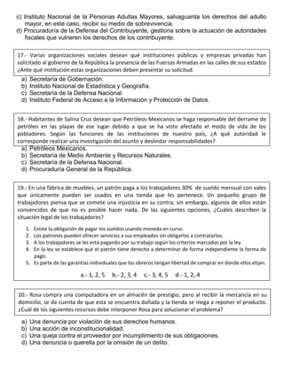 c) Instituto Nacional de la Personas Adultas Mayores, salvaguarda los derechos del adulto
mayor, en este caso, recibir su medio de sobrevivencia.
d) Procuraduría de la Defensa del Contribuyente, gestiona sobre la actuación de autoridades
fiscales que vulneren los derechos de los contribuyente.
a) Secretaría de Gobernación.
b) Instituto Nacional de Estadística y Geografía.
c) Secretaría de la Defensa Nacional.
d) Instituto Federal de Acceso a la Información y Protección de Datos.
a) Petróleos Mexicanos.
b) Secretaría de Medio Ambiente y Recursos Naturales.
c) Secretaría de la Defensa Nacional.
d) Procuraduría General de la República.
a) Una denuncia por violación de sus derechos humanos.
b) Una acción de inconstitucionalidad.
c) Una queja contra el proveedor por incumplimiento de sus obligaciones.
d) Una denuncia o querella por la omisión de un delito.
17.- Varias organizaciones sociales desean qué instituciones públicas y empresas privadas han
solicitado al gobierno de la República la presencia de las Fuerzas Armadas en las calles de sus estados
¿Ante qué institución estas organizaciones deben presentar su solicitud.
18.- Habitantes de Salina Cruz desean que Petróleos Mexicanos se haga responsable del derrame de
petróleo en las playas de ese lugar debido a que se ha visto afectado el modo de vida de los
pobladores. Según las funciones de las instituciones de nuestro país, ¿A qué autoridad le
corresponde realizar una investigación del asunto y deslindar responsabilidades?
19.- En una fábrica de muebles, un patrón paga a los trabajadores 30% de sueldo mensual con vales
que únicamente pueden ser usados en una tienda que les pertenece. Un pequeño grupo de
trabajadores piensa que se comete una injusticia en su contra; sin embargo, algunos de ellos están
convencidos de que no es posible hacer nada. De las siguientes opciones, ¿Cuáles describen la
situación legal de los trabajadores?
1. Existe la obligación de pagar los sueldos usando moneda en curso.
2. Los patrones pueden ofrecer servicios a sus empleados sin obligarlos a contratarlos.
3. A los trabajadores se les está pagando por su trabajo según los criterios marcados por la ley.
4. En la ley se establece que el patrón tiene derecho a determinar de forma independiente la forma de
pago.
5. Es parte de las garantías individuales que los obreros tengan libertad de comprar en donde ellos elijan.
a.- 1, 2, 5 b.- 2, 3, 4 c.- 3, 4, 5 d.- 1, 2, 4
20.- Rosa compra una computadora en un almacén de prestigio, pero al recibir la mercancía en su
domicilio, se da cuenta de que esta se encuentra dañada y la tienda se niega a reponer el producto.
¿Cuál de los siguientes recursos debe interponer Rosa para solucionar el problema?
 