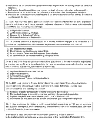 a) Ineficiencia de las autoridades gubernamentales responsables de salvaguardar los derechos
laborales.
b) Ineficiencia de políticas públicas que buscan combatir el rezago educativo en la población.
c) Permisividad de las autoridades del país ante prácticas laborales de empresas extrajeras.
d) Descuido en la inspección del poder federal a las empresas maquiladoras debido a su lejanía
con la capital del país
a) Congreso de la Unión.
b) Junta de conciliación y Arbitraje.
c) Consejo de la Judicatura Federal.
d) Ministerio Público de la Federación.
a) Los aspectos lingüísticos.
b) El ejercicio de las tradiciones y costumbres.
c) La supremacía Financiera de los países desarrollados.
d) La determinación de valores morales y principios éticos.
a) Organización de las Naciones Unidas.
b) Liga de las Naciones.
c) Amnistía Internacional.
d) Organización del Tratado del Atlántico Norte.
a) Fortalece al sector paraestatal y fomenta un sistema de subsidios.
b) Elimina las trabas a la inversión extranjera y al flujo internacional de capitales.
c) Impulsa una política de desarrollo compartido y de unidad nacional.
d) Incrementa los impuestos que se aplican a los bienes que se importan o exportan.
a) Se llevan a cabo simulacros en instituciones públicas y privadas del D.F.
b) Se iza la bandera a media asta y se conmemora el Día Nacional de Protección Civil.
29.- El 19 de septiembre de 1985 en la región central del país se registró a las 7:19 a.m. un terremoto
de 8.1 grados de magnitud. Desde entonces hay una conmemoración anual de este suceso, como dan
testimonio los siguientes actos, excepto:
25.- María fue despedida por su patrón al enterarse que estaba embarazada y sin darle explicación
alguna le indicó que, a partir de ese momento, dejaba de laborar en la fábrica. ¿A qué institución debe
acudir María para resolver su situación legal?
26.- Los avances científicos y tecnológicos en el mundo moderno empujan a las sociedades a la
globalización. ¿Qué elementos fundamentales les permiten conservar la identidad cultural?
27.- En el año 1939, inició la Segunda Guerra Mundial que provocó la muerte de millones de personas.
Al terminar este conflicto, se tomó la decisión de crear un organismo encargado de evitar que algo
similar ocurriera nuevamente, conocido con el nombre de:
28.- En 1994 entró en vigor el Tratado de Libre Comercio entre Estados Unidos, Canadá y México,
acuerdo comercial bilateral cuyo objetivo es ampliar el mercado de bienes y servicios. ¿Qué
consecuencias trajo este tratado para México?
 