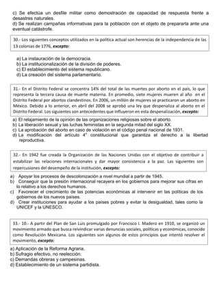 c) Se efectúa un desfile militar como demostración de capacidad de respuesta frente a
desastres naturales.
d) Se realizan campañas informativas para la población con el objeto de prepararla ante una
eventual catástrofe.
a) La instauración de la democracia.
b) La institucionalización de la división de poderes.
c) El establecimiento del sistema republicano.
d) La creación del sistema parlamentario.
a) El relajamiento de la opinión de las organizaciones religiosas sobre el aborto.
b) La liberación sexual y las luchas feministas en la segunda mitad del siglo XX.
c) La aprobación del aborto en caso de violación en el código penal nacional de 1931.
d) La modificación del artículo 4o
constitucional que garantiza el derecho a la libertad
reproductiva.
a) Apoyar los procesos de descolonización a nivel mundial a partir de 1945.
b) Conseguir que la presión internacional recayera en los gobiernos para mejorar sus cifras en
lo relativo a los derechos humanos.
c) Favorecer el crecimiento de las potencias económicas al intervenir en las políticas de los
gobiernos de los nuevos países.
d) Crear instituciones para ayudar a los países pobres y evitar la desigualdad, tales como la
UNICEF y la UNESCO.
a) Aplicación de la Reforma Agraria.
b) Sufragio efectivo, no reelección.
c) Demandas obreras y campesinas.
d) Establecimiento de un sistema partidista.
30.- Los siguientes conceptos utilizados en la política actual son herencias de la independencia de las
13 colonias de 1776, excepto:
31.- En el Distrito Federal se concentra 14% del total de las muertes por aborto en el país, lo que
representa la tercera causa de muerte materna. En promedio, siete mujeres mueren al año en el
Distrito Federal por abortos clandestinos. En 2006, un millón de mujeres se practicaron un aborto en
México. Debido a lo anterior, en abril del 2008 se aprobó una ley que despenaliza al aborto en el
Distrito Federal. Los siguientes son antecedentes que influyeron en esta despenalización, excepto:
32.- En 1942 fue creada la Organización de las Naciones Unidas con el objetivo de contribuir a
estabilizar las relaciones internacionales y dar mayor consistencia a la paz. Las siguientes son
repercusiones del desempeño de la institución, excepto:
33.- 10.- A partir del Plan de San Luis promulgado por Francisco I. Madero en 1910, se organizó un
movimiento armado que busca reivindicar varias denuncias sociales, políticas y económicas, conocido
como Revolución Mexicana. Los siguientes son algunos de estos principios que intentó resolver el
movimiento, excepto:
 