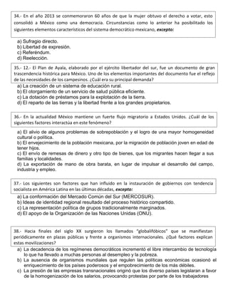a) Sufragio directo.
b) Libertad de expresión.
c) Referéndum.
d) Reelección.
a) La creación de un sistema de educación rural.
b) El otorgamiento de un servicio de salud pública eficiente.
c) La dotación de préstamos para la explotación de la tierra.
d) El reparto de las tierras y la libertad frente a los grandes propietarios.
a) El alivio de algunos problemas de sobrepoblación y el logro de una mayor homogeneidad
cultural o política.
b) El envejecimiento de la población mexicana, por la migración de población joven en edad de
tener hijos.
c) El envío de remesas de dinero y otro tipo de bienes, que los migrantes hacen llegar a sus
familias y localidades.
d) La exportación de mano de obra barata, en lugar de impulsar el desarrollo del campo,
industria y empleo.
a) La conformación del Mercado Común del Sur (MERCOSUR).
b) Ideas de identidad regional resultado del proceso histórico compartido.
c) La representación política de grupos tradicionalmente marginados.
d) El apoyo de la Organización de las Naciones Unidas (ONU).
a) La decadencia de los regímenes democráticos incrementó el libre intercambio de tecnología
lo que ha llevado a muchas personas al desempleo y la pobreza.
b) La ausencia de organismos mundiales que regulen las políticas económicas ocasionó el
enriquecimiento de los países poderosos y el empobrecimiento de los más débiles.
c) La presión de las empresas transnacionales originó que los diverso países legislaran a favor
de la homogenización de los salarios, provocando protestas por parte de los trabajadores
34.- En el año 2013 se conmemoraron 60 años de que la mujer obtuvo el derecho a votar, esto
consolidó a México como una democracia. Circunstancias como lo anterior ha posibilitado los
siguientes elementos característicos del sistema democrático mexicano, excepto:
35.- 12.- El Plan de Ayala, elaborado por el ejército libertador del sur, fue un documento de gran
trascendencia histórica para México. Uno de los elementos importantes del documento fue el reflejo
de las necesidades de los campesinos. ¿Cuál era su principal demanda?
36.- En la actualidad México mantiene un fuerte flujo migratorio a Estados Unidos. ¿Cuál de los
siguientes factores interactúa en este fenómeno?
37.- Los siguientes son factores que han influido en la instauración de gobiernos con tendencia
socialista en América Latina en las últimas décadas, excepto:
38.- Hacia finales del siglo XX surgieron los llamados “globalifóbicos” que se manifiestan
periódicamente en plazas públicas y frente a organismos internacionales. ¿Qué factores explican
estas movilizaciones?
 