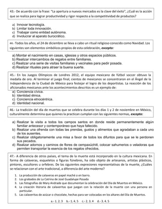 a) Innovar tecnología.
b) Limitar toda innovación.
c) Trabajar como entidad autónoma.
d) Involucrar al aparato burocrático.
a) Montar el nacimiento en casas, iglesias y otros espacios públicos.
b) Realizar intercambios de regalos entre familiares.
c) Realizar una serie de visitas familiares y vecinales para pedir posada.
d) Realizar rituales para atraer la buena suerte.
a) Conciencia cívica.
b) Identidad étnica.
c) Conciencia etnocéntrica.
d) Identidad nacional.
a) Realizar la visita a todos los campos santos en donde reside permanentemente algún
familiar antecesor y contemporáneo que haya fallecido.
b) Realizar una ofrenda con todas las prendas, gustos y alimentos que agradaban a cada uno
de los ausentes.
c) Realizar obligatoriamente una misa a favor de todos los difuntos para que se le perdonen
sus pecados.
d) Realizar adornos y caminos de flores de cempaxúchitl, colocar sahumerios o veladoras que
permiten transportar la esencia de los regalos ofrecidos.
43.- De acuerdo con la frase: “La apertura a nuevos mercados es la clave del éxito”, ¿Cuál es la acción
que se realiza para lograr productividad y rigor respecto a la competitividad de productos?
44.- Todos los años, el 24 de diciembre se lleva a cabo un ritual religioso conocido como Navidad. Los
siguientes son elementos simbólicos propios de esta celebración, excepto:
45.- En los Juegos Olímpicos de Londres 2012, el equipo mexicano de fútbol soccer obtuvo la
medalla de oro. Al terminar el juego final, cientos de mexicanos se concentraron en el Ángel de la
Independencia de la Ciudad de México para festejar el logro de los deportistas. La reacción de los
aficionados mexicanos ante los acontecimientos descritos es un ejemplo de:
46.- La tradición del día de muertos que se celebra durante los días 1 y 2 de noviembre en México,
culturalmente determina que quienes la practican cumplan con las siguientes normas, excepto:
47.- A diferencia de otros países, el tema de la muerte está incorporado en la cultura mexicana. En
forma de calaveras, esqueletos o figuras fúnebres, ha sido objeto de artesanos, artistas plásticos,
pintores, escultores u orfebres. De las siguientes expresiones representativas de la muerte, ¿Cuáles
se relacionan con el arte tradicional, a diferencia del arte moderno?
1. La producción de calaveras en papel maché o en barro.
2. Los grabados de La Catrina de José Guadalupe Posada
3. Las fotografías de Mary Andrade que documentan la celebración del Día de Muertos en México.
4. La creación literaria de calaveritas que juegan con la relación de la muerte con una persona en
particular.
5. Las calaveritas de azúcar o chocolate, hechas para ser colocadas en los altares del Día de Muertos.
a.- 1, 2, 3 b.- 1, 4, 5 c.- 2, 3, 4 d.- 3, 4, 5
 