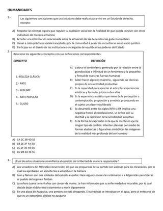 HUMANIDADES
1.-
A) Respetar las normas legales que regulan su quehacer social con la finalidad de que pueda convivir con otros
individuos de manera armónica
B) Acceder a la información relacionada sobre la actuación de las dependencias gubernamentales
C) Llevar a cabo prácticas sociales aceptadas por la comunidad a pesar de encontrarse en un vacío jurídico
D) Participar en el diseño de las instituciones encargadas de equilibrar los poderes del Estado
2.-
A) 1A 2C 3B 4D 5E
B) 1B 2E 3F 4A 5D
C) 1C 2F 3E 4B 5A
D) 1D 2B 3A 4E 5C
3.-
A) Los senadores del PRI están convencidos de que las propuestas de su partido son valiosas para los mexicanos, por lo
cual las aprobarán sin someterlas a votación en la Cámara
B) Juan y Nelson son dos soldados del ejército español. Hace algunos meses les ordenaron ir a Afganistán para liberar
al pueblo del régimen Talibán
C) La señora Juana tiene 4 años con cáncer de mama. Le han informado que su enfermedad es incurable, por lo cual
decide dejar el doloroso tratamiento y morir dignamente
D) En una playa de Acapulco, una persona se está ahogando. El salvavidas se introduce en el agua, pero al enterarse de
que es un extranjero, decide no ayudarlo
Las siguientes son acciones que un ciudadano debe realizar para vivir en un Estado de derecho,
excepto:
Relacione los siguientes conceptos con sus definiciones correspondientes.
CONCEPTO DEFINICIÓN
A) Valorar el sentimiento generado por la relación entre la
grandiosidad e infinitud de un fenómeno y la pequeñez
y finitud de nuestras fuerzas humanas
B) Saber hacer algo con maestría , siguiendo las técnicas
propias de una actividad productiva
C) Es la capacidad para apreciar el arte y las experiencias
estéticas y formular juicios sobre ellas
D) Es la experiencia estética que viene de la percepción o
contemplación, proporción y armonía, provocando en
el sujeto un placer equilibrado
E) Se desarrolló entre los siglos XVIII y XIX implica una
negativa frente al neoclasicismo, se define por su
libertad y la expresión de la sensibilidad subjetiva
F) Es la forma de expresión en la que la mente no ejerce
ningún tipo de control. Intentan plasmar por medio de
formas abstractas o figurativas simbólicas las imágenes
de la realidad más profunda del ser humano
1.-BELLEZA CLÁSICA
2.- ARTE
3.- SUBLIME
4.- ARTE POPULAR
5.- GUSTO
¿Cuál de estas situaciones manifiesta el ejercicio de la libertad de manera responsable?
 