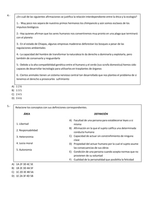 4.-
A) 1 2 6
B) 1 3 5
C) 2 4 5
D) 3 4 6
5.-
A) 1A 2F 3D 4C 5E
B) 1B 2E 3D 4A 5F
C) 1C 2D 3E 4B 5A
D) 1E 2A 3F 4D 5B
¿En cuál de las siguientes afirmaciones se justifica la relación interdependiente entre la ética y la ecología?
1.- Muy poco nos separa de nuestros primos hermanos los chimpancés y aún somos esclavos de los
impulsos biológicos
2.- Hay quienes afirman que los seres humanos nos convertiremos muy pronto en una plaga que terminará
con el planeta
3.- En el estado de Chiapas, algunas empresas madereras deforestan los bosques a pesar de las
regulaciones ambientales
4.- La capacidad del hombre de transformar la naturaleza le da derecho a dominarla y explotarla, pero
también de conservarla y resguardarla
5.- Debido a la alta compatibilidad genética entre el humano y el cerdo (sus scrofa domestica) hemos sido
capaces de desarrollar tecnología para utilizarlos en trasplantes de órganos
6.- Ciertos animales tienen un sistema nervioso central tan desarrollado que nos plantea el problema de si
tenemos el derecho a provocarles sufrimiento
Relacione los conceptos con sus definiciones correspondientes.
ÁREA DEFINICIÓN
A) Facultad de una persona para establecerse leyes a si
misma
B) Afirmación en la que el sujeto califica una determinada
conducta humana
C) Capacidad de actuar sin constreñimiento de ninguna
clase
D) Propiedad del actuar humano por la cual el sujeto asume
las consecuencias de sus obras
E) Condición de una persona cuando acepta normas que no
provienen de su voluntad
F) Cualidad de la personalidad que posibilita la felicidad
1. Libertad
2. Responsabilidad
3. Heteronimia
4. Juicio moral
5. Autonomía
 