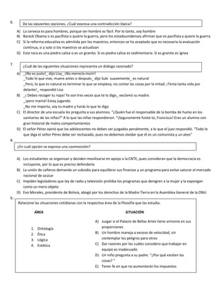 6.
A) La cerveza es para hombres, porque ser hombre es fácil. Por lo tanto, soy hombre
B) Barack Obama o es pacifista o quiere la guerra, pero los estadounidenses afirman que es pacifista y quiere la guerra
C) Si la reforma educativa es admitida por los maestros, entonces se ha aceptado que es necesaria la evaluación
continua, si y solo si los maestros se actualizan
D) Esta roca es una piedra caliza o es un granito. Si es piedra caliza es sedimentaria. Si es granito es ígnea
7.
A) _¡No es justo!_ dijo Lisa_ ¡No merecía morir!
_Todo lo que vive, muere antes o después_ dijo Suki suavemente_ es natural
_Pero, lo que es natural es terminar lo que se empieza, no contar las cosas por la mitad. ¡Tenía tanta vida por
delante!_ respondió Lisa
B) _¡ Debes recoger tu ropa! Ya son tres veces que te lo digo_ exclamó su madre.
_¡pero mamá! Estoy jugando.
_No me importa, soy tu madre y harás lo que te diga
C) El director de una escuela les pregunta a sus alumnos. “¿Quién fue el responsable de la bomba de humo en los
sanitarios de las niñas?” A lo que las niñas respondieron. “¡Seguramente fuiste tú, Francisco! Eres un alumno con
gran historial de malos comportamientos
D) El señor Pérez opinó que los adolescentes no deben ser juzgados penalmente, a lo que el juez respondió. “Todo lo
que diga el señor Pérez debe ser rechazado, pues no debemos olvidar que él es un comunista y un ateo”
8.
A) Los estudiantes se organizan y deciden movilizarse en apoyo a la CNTE, pues consideran que la democracia es
incluyente, por lo que es preciso defenderla
B) La unión de cañeros demanda un subsidio para equilibrar sus finanzas y un programa para evitar saturar el mercado
nacional de azúcar
C) Impiden legisladores que ley de radio y televisión prohíba los programas que denigren a la mujer y la expongan
como un mero objeto
D) Evo Morales, presidente de Bolivia, abogó por los derechos de la Madre Tierra en la Asamblea General de la ONU
9.-
De las siguientes opciones, ¿Cuál expresa una contradicción lógica?
¿Cuál de las siguientes situaciones representa un diálogo razonado?
¿En cuál opción se expresa una cosmovisión?
Relacione las situaciones cotidianas con la respectiva área de la filosofía que las estudia.
ÁREA SITUACIÓN
A) Juzgar si el Palacio de Bellas Artes tiene armonía en sus
proporciones
B) Un hombre maneja a exceso de velocidad, sin
contemplar los peligros para otros
C) Dar razones por las cuáles considero que trabajar en
equipo es inadecuado
D) Un niño pregunta a su padre. “¿Por qué existen las
cosas? “
E) Tener fe en que no aumentarán los impuestos
1. Ontología
2. Ética
3. Lógica
4. Estética
 