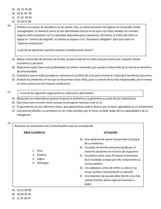 A) 1A 2C 3E 4B
B) 1B 2E 3A 4B
C) 1C 2A 3D 4E
D) 1D 2B 3C 4A
10
A) Aplicar el principio de primacía de la vida, ya que la vida de los niños está por encima de cualquier interés
económico y personal
B) Determinar quién tiene más posibilidades de ofrecer resultados que ayuden al desarrollo de la ciencia en beneficio
de la humanidad
C) Considerar que en toda sociedad es necesario el sacrificio de unos para encontrar o descubrir beneficios para otros
D) Analizar los ambientes en los que se encuentren estos niños, pues si carecen de lo más indispensable, por lo menos
en estos centros les dan mejores condiciones.
11.
A) Me gustan las matemáticas porque me gusta la aritmética y la geometría es parte de las matemáticas
B) Dios tiene como función existir porque mucha gente necesita creer en él
C) Si agrandamos la casa cabremos mejor, pero gastaríamos todo el dinero; por lo tanto, agrandarla no es conveniente
D) Una alumna ofendió a su profesora en las redes sociales; por lo tanto, se debe dudar de sus capacidades y de su
inteligencia.
12.
A) 1A 2C 3B 4D
B) 1B 2D 3C 4E
C) 1C 2E 3D 4ª
Debido a la escasez de donadores en los países ricos, la comercialización de órganos ha alcanzado niveles
inimaginables. En América Latina se han identificado clínicas en las que a los niños robados les sustraen
órganos para receptores con la capacidad adquisitiva para comprarlos. De hecho, el tráfico de niños se
apoya en “centros de engorda” en donde se prepara a los “donadores obligados” para que estén en
“óptimas condiciones”
¿Cuál de las siguientes opciones expresa consideraciones éticas?
¿Cuál de los siguientes argumentos es coherente y pertinente?
Relacione las situaciones con el área filosófica que les corresponde
ÁREA FILOSÓFICA SITUACIÓN
A) Una adolescente quiere comprender el porqué
de su existencia
B) Un padre de familia está preocupado por el
aumento paulatino en el precio de la gasolina
C) Un político tiene como fin buscar el bienestar
de la sociedad, aunque por ello comprometa su
carrera política
D) Un ciudadano, antes de emitir su voto en las
urnas, justifica racionalmente su elección
E) Una directora de escuela debe decidir si es más
valioso enseñar danza regional mexicana o
ballet
1. Ética
2. Estética
3. Lógica
4. Ontología
 