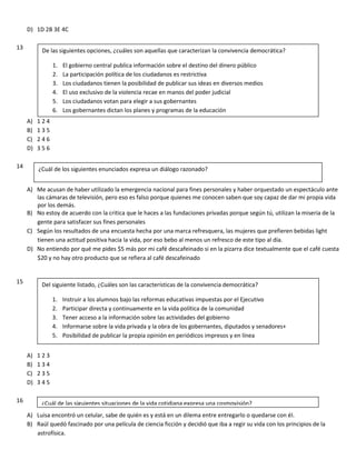 D) 1D 2B 3E 4C
13
A) 1 2 4
B) 1 3 5
C) 2 4 6
D) 3 5 6
14
A) Me acusan de haber utilizado la emergencia nacional para fines personales y haber orquestado un espectáculo ante
las cámaras de televisión, pero eso es falso porque quienes me conocen saben que soy capaz de dar mi propia vida
por los demás.
B) No estoy de acuerdo con la critica que le haces a las fundaciones privadas porque según tú, utilizan la miseria de la
gente para satisfacer sus fines personales
C) Según los resultados de una encuesta hecha por una marca refresquera, las mujeres que prefieren bebidas light
tienen una actitud positiva hacia la vida, por eso bebo al menos un refresco de este tipo al día.
D) No entiendo por qué me pides $5 más por mi café descafeinado si en la pizarra dice textualmente que el café cuesta
$20 y no hay otro producto que se refiera al café descafeinado
15
A) 1 2 3
B) 1 3 4
C) 2 3 5
D) 3 4 5
16
A) Luisa encontró un celular, sabe de quién es y está en un dilema entre entregarlo o quedarse con él.
B) Raúl quedó fascinado por una película de ciencia ficción y decidió que iba a regir su vida con los principios de la
astrofísica.
De las siguientes opciones, ¿cuáles son aquellas que caracterizan la convivencia democrática?
1. El gobierno central publica información sobre el destino del dinero público
2. La participación política de los ciudadanos es restrictiva
3. Los ciudadanos tienen la posibilidad de publicar sus ideas en diversos medios
4. El uso exclusivo de la violencia recae en manos del poder judicial
5. Los ciudadanos votan para elegir a sus gobernantes
6. Los gobernantes dictan los planes y programas de la educación
¿Cuál de los siguientes enunciados expresa un diálogo razonado?
Del siguiente listado, ¿Cuáles son las características de la convivencia democrática?
1. Instruir a los alumnos bajo las reformas educativas impuestas por el Ejecutivo
2. Participar directa y continuamente en la vida política de la comunidad
3. Tener acceso a la información sobre las actividades del gobierno
4. Informarse sobre la vida privada y la obra de los gobernantes, diputados y senadores+
5. Posibilidad de publicar la propia opinión en periódicos impresos y en línea
¿Cuál de las siguientes situaciones de la vida cotidiana expresa una cosmovisión?
 
