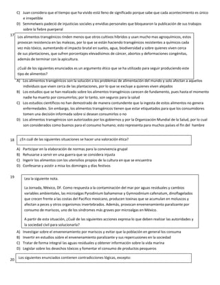 C) Juan considera que el tiempo que ha vivido está lleno de significado porque sabe que cada acontecimiento es único
e irrepetible
D) Semmelweis padeció de injusticias sociales y envidias personales que bloquearon la publicación de sus trabajos
sobre la fiebre puerperal
17
A) Los alimentos transgénicos son la solución a los problemas de alimentación del mundo y solo afectan a aquellos
individuos que viven cerca de las plantaciones, por lo que se excluye a quienes viven alejados
B) Los estudios que se han realizado sobre los alimentos transgénicos carecen de fundamento, pues hasta el momento
nadie ha muerto por consumirlos; por lo tanto, son seguros para la salud
C) Los estudios científicos no han demostrado de manera contundente que la ingesta de estos alimentos no genera
enfermedades. Sin embargo, los alimentos transgénicos tienen que estar etiquetados para que los consumidores
tomen una decisión informada sobre si desean consumirlos o no
D) Los alimentos transgénicos son autorizados por los gobiernos y por la Organización Mundial de la Salud, por lo cual
son considerados como buenos para el consumo humano; esto representa para muchos países el fin del hambre
18
A) Participar en la elaboración de normas para la convivencia grupal
B) Rehusarse a servir en una guerra que se considera injusta
C) Ingerir los alimentos con los utensilios propios de la cultura en que se encuentra
D) Confesarse y asistir a misa los domingos y días festivos
19
A) Investigar sobre el envenenamiento por mariscos y evitar que la población en general los consuma
B) Invertir en estudios sobre el envenenamiento paralizante y sus repercusiones en la sociedad
C) Tratar de forma integral las aguas residuales y obtener información sobre la vida marina
D) Legislar sobre los desechos tóxicos y fomentar el consumo de productos pesqueros
20
Los alimentos transgénicos rinden menos que otros cultivos híbridos y usan mucho mas agroquímicos, estos
provocan resistencia en las malezas, por lo que se están haciendo transgénicos resistentes a químicos cada
vez más tóxico, aumentando el impacto brutal en suelos, agua, biodiversidad y sobre quienes viven cerca
de sus plantaciones, que sufren porcentajes elevadísimos de cáncer, abortos y deformaciones congénitas,
además de terminar con la apicultura.
¿Cuál de los siguientes enunciados es un argumento ético que se ha utilizado para seguir produciendo este
tipo de alimentos?
¿En cuál de las siguientes situaciones se hacer una valoración ética?
Lea la siguiente nota.
La Jornada, México, DF. Como respuesta a la contaminación del mar por aguas residuales y cambios
variables ambientales, las microalgas Pyrodinium bahamense y Gymnodinium cafenatum, dinoflagelados
que crecen frente a las costas del Pacifico mexicano, producen toxinas que se acumulan en moluscos y
afectan a peces y otros organismos invertebrados. Además, provocan envenenamiento paralizante por
consumo de mariscos, uno de los síndromes más graves por microalgas en México.
A partir de esta situación, ¿Cuál de las siguientes acciones expresa lo que deben realizar las autoridades y
la sociedad civil para solucionarla?
Los siguientes enunciados contienen contradicciones lógicas, excepto:
 