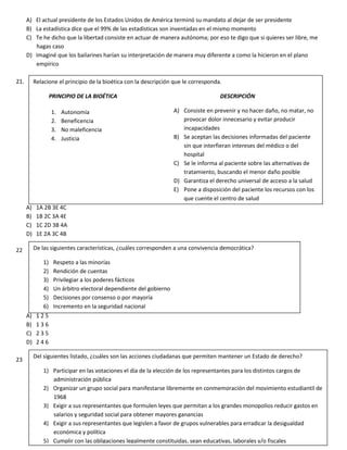 A) El actual presidente de los Estados Unidos de América terminó su mandato al dejar de ser presidente
B) La estadística dice que el 99% de las estadísticas son inventadas en el mismo momento
C) Te he dicho que la libertad consiste en actuar de manera autónoma; por eso te digo que si quieres ser libre, me
hagas caso
D) Imaginé que los bailarines harían su interpretación de manera muy diferente a como la hicieron en el plano
empírico
21.
A) 1A 2B 3E 4C
B) 1B 2C 3A 4E
C) 1C 2D 3B 4A
D) 1E 2A 3C 4B
22
A) 1 2 5
B) 1 3 6
C) 2 3 5
D) 2 4 6
23
Relacione el principio de la bioética con la descripción que le corresponda.
PRINCIPIO DE LA BIOÉTICA DESCRIPCIÓN
A) Consiste en prevenir y no hacer daño, no matar, no
provocar dolor innecesario y evitar producir
incapacidades
B) Se aceptan las decisiones informadas del paciente
sin que interfieran intereses del médico o del
hospital
C) Se le informa al paciente sobre las alternativas de
tratamiento, buscando el menor daño posible
D) Garantiza el derecho universal de acceso a la salud
E) Pone a disposición del paciente los recursos con los
que cuente el centro de salud
1. Autonomía
2. Beneficencia
3. No maleficencia
4. Justicia
De las siguientes características, ¿cuáles corresponden a una convivencia democrática?
1) Respeto a las minorías
2) Rendición de cuentas
3) Privilegiar a los poderes fácticos
4) Un árbitro electoral dependiente del gobierno
5) Decisiones por consenso o por mayoría
6) Incremento en la seguridad nacional
Del siguientes listado, ¿cuáles son las acciones ciudadanas que permiten mantener un Estado de derecho?
1) Participar en las votaciones el día de la elección de los representantes para los distintos cargos de
administración pública
2) Organizar un grupo social para manifestarse libremente en conmemoración del movimiento estudiantil de
1968
3) Exigir a sus representantes que formulen leyes que permitan a los grandes monopolios reducir gastos en
salarios y seguridad social para obtener mayores ganancias
4) Exigir a sus representantes que legislen a favor de grupos vulnerables para erradicar la desigualdad
económica y política
5) Cumplir con las obligaciones legalmente constituidas, sean educativas, laborales y/o fiscales
 