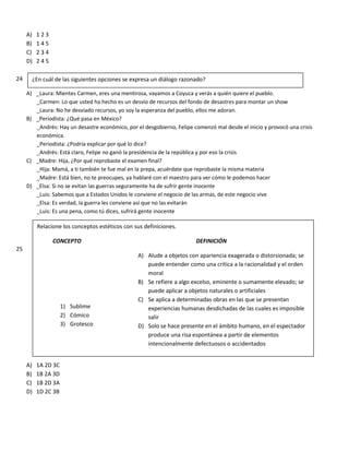 A) 1 2 3
B) 1 4 5
C) 2 3 4
D) 2 4 5
24
A) _Laura: Mientes Carmen, eres una mentirosa, vayamos a Coyuca y verás a quién quiere el pueblo.
_Carmen: Lo que usted ha hecho es un desvío de recursos del fondo de desastres para montar un show
_Laura: No he desviado recursos, yo soy la esperanza del pueblo, ellos me adoran.
B) _Periodista: ¿Qué pasa en México?
_Andrés: Hay un desastre económico, por el desgobierno, Felipe comenzó mal desde el inicio y provocó una crisis
económica.
_Periodista: ¿Podría explicar por qué lo dice?
_Andrés: Está claro, Felipe no ganó la presidencia de la república y por eso la crisis
C) _Madre: Hija, ¿Por qué reprobaste el examen final?
_Hija: Mamá, a ti también te fue mal en la prepa, acuérdate que reprobaste la misma materia
_Madre: Está bien, no te preocupes, ya hablaré con el maestro para ver cómo le podemos hacer
D) _Elsa: Si no se evitan las guerras seguramente ha de sufrir gente inocente
_Luis: Sabemos que a Estados Unidos le conviene el negocio de las armas, de este negocio vive
_Elsa: Es verdad, la guerra les conviene así que no las evitarán
_Luis: Es una pena, como tú dices, sufrirá gente inocente
25
A) 1A 2D 3C
B) 1B 2A 3D
C) 1B 2D 3A
D) 1D 2C 3B
¿En cuál de las siguientes opciones se expresa un diálogo razonado?
Relacione los conceptos estéticos con sus definiciones.
CONCEPTO DEFINICIÓN
A) Alude a objetos con apariencia exagerada o distorsionada; se
puede entender como una crítica a la racionalidad y el orden
moral
B) Se refiere a algo excelso, eminente o sumamente elevado; se
puede aplicar a objetos naturales o artificiales
C) Se aplica a determinadas obras en las que se presentan
experiencias humanas desdichadas de las cuales es imposible
salir
D) Solo se hace presente en el ámbito humano, en el espectador
produce una risa espontánea a partir de elementos
intencionalmente defectuosos o accidentados
1) Sublime
2) Cómico
3) Grotesco
 
