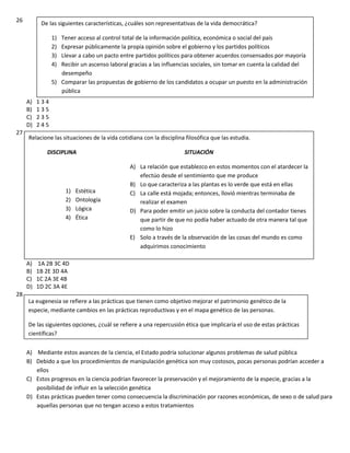 26
A) 1 3 4
B) 1 3 5
C) 2 3 5
D) 2 4 5
27
A) 1A 2B 3C 4D
B) 1B 2E 3D 4A
C) 1C 2A 3E 4B
D) 1D 2C 3A 4E
28
A) Mediante estos avances de la ciencia, el Estado podría solucionar algunos problemas de salud pública
B) Debido a que los procedimientos de manipulación genética son muy costosos, pocas personas podrían acceder a
ellos
C) Estos progresos en la ciencia podrían favorecer la preservación y el mejoramiento de la especie, gracias a la
posibilidad de influir en la selección genética
D) Estas prácticas pueden tener como consecuencia la discriminación por razones económicas, de sexo o de salud para
aquellas personas que no tengan acceso a estos tratamientos
De las siguientes características, ¿cuáles son representativas de la vida democrática?
1) Tener acceso al control total de la información política, económica o social del país
2) Expresar públicamente la propia opinión sobre el gobierno y los partidos políticos
3) Llevar a cabo un pacto entre partidos políticos para obtener acuerdos consensados por mayoría
4) Recibir un ascenso laboral gracias a las influencias sociales, sin tomar en cuenta la calidad del
desempeño
5) Comparar las propuestas de gobierno de los candidatos a ocupar un puesto en la administración
pública
Relacione las situaciones de la vida cotidiana con la disciplina filosófica que las estudia.
DISCIPLINA SITUACIÓN
A) La relación que establezco en estos momentos con el atardecer la
efectúo desde el sentimiento que me produce
B) Lo que caracteriza a las plantas es lo verde que está en ellas
C) La calle está mojada; entonces, llovió mientras terminaba de
realizar el examen
D) Para poder emitir un juicio sobre la conducta del contador tienes
que partir de que no podía haber actuado de otra manera tal que
como lo hizo
E) Solo a través de la observación de las cosas del mundo es como
adquirimos conocimiento
1) Estética
2) Ontología
3) Lógica
4) Ética
La eugenesia se refiere a las prácticas que tienen como objetivo mejorar el patrimonio genético de la
especie, mediante cambios en las prácticas reproductivas y en el mapa genético de las personas.
De las siguientes opciones, ¿cuál se refiere a una repercusión ética que implicaría el uso de estas prácticas
científicas?
 