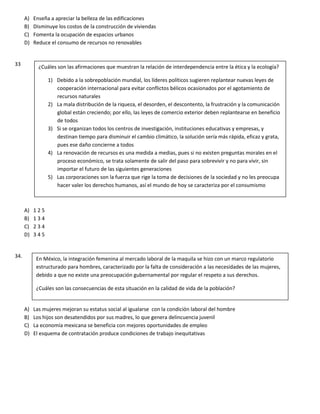 A) Enseña a apreciar la belleza de las edificaciones
B) Disminuye los costos de la construcción de viviendas
C) Fomenta la ocupación de espacios urbanos
D) Reduce el consumo de recursos no renovables
33
A) 1 2 5
B) 1 3 4
C) 2 3 4
D) 3 4 5
34.
A) Las mujeres mejoran su estatus social al igualarse con la condición laboral del hombre
B) Los hijos son desatendidos por sus madres, lo que genera delincuencia juvenil
C) La economía mexicana se beneficia con mejores oportunidades de empleo
D) El esquema de contratación produce condiciones de trabajo inequitativas
¿Cuáles son las afirmaciones que muestran la relación de interdependencia entre la ética y la ecología?
1) Debido a la sobrepoblación mundial, los líderes políticos sugieren replantear nuevas leyes de
cooperación internacional para evitar conflictos bélicos ocasionados por el agotamiento de
recursos naturales
2) La mala distribución de la riqueza, el desorden, el descontento, la frustración y la comunicación
global están creciendo; por ello, las leyes de comercio exterior deben replantearse en beneficio
de todos
3) Si se organizan todos los centros de investigación, instituciones educativas y empresas, y
destinan tiempo para disminuir el cambio climático, la solución sería más rápida, eficaz y grata,
pues ese daño concierne a todos
4) La renovación de recursos es una medida a medias, pues si no existen preguntas morales en el
proceso económico, se trata solamente de salir del paso para sobrevivir y no para vivir, sin
importar el futuro de las siguientes generaciones
5) Las corporaciones son la fuerza que rige la toma de decisiones de la sociedad y no les preocupa
hacer valer los derechos humanos, así el mundo de hoy se caracteriza por el consumismo
En México, la integración femenina al mercado laboral de la maquila se hizo con un marco regulatorio
estructurado para hombres, caracterizado por la falta de consideración a las necesidades de las mujeres,
debido a que no existe una preocupación gubernamental por regular el respeto a sus derechos.
¿Cuáles son las consecuencias de esta situación en la calidad de vida de la población?
 