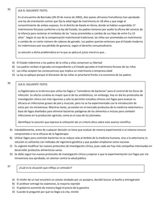 35.
A) El Estado indemnice a los padres de la niñas y ellas conservan su libertad
B) Los padres reciban el ganado correspondiente y el Estado apruebe el matrimonio forzoso de las niñas
C) Las niñas acepten las consecuencias que implica un matrimonio a temprana edad
D) La ley se aplique porque el bienestar de las niñas es prioritario frente a la economía de los padres
36
A) Indudablemente, antes de cualquier decisión se tiene que evaluar de manera experimental si el sistema inmune
compromete o no la eficacia de la fagoterapia
B) Utilizar fagos para controlar bacterias no se reduce solo al ámbito de la medicina humana, sino a la veterinaria; la
solución es utilizarlos con métodos de ingeniería genética y que puedan emplearse como vacunas
C) Es urgente modificar los nuevos protocolos de investigación clínica, pues cada vez hay más compañías interesadas en
desarrollar productos alimenticios sanos
D) Se debe seguir los nuevos protocolos de investigación clínica y esperar a que la experimentación con fagos por vía
intravenosa sea aprobada, sin atentar contra la salud pública
37
A) El chofer de un taxi encontró un celular olvidado por un pasajero, decidió buscar al dueño y entregárselo
B) El profesor entregó los exámenes, la mayoría reprobó
C) El gobierno aumentó de manera ilegal el precio de la gasolina
D) Cuando le pregunté por qué no llegó a la cita, mintió
LEA EL SIGUIENTE TEXTO.
En el encuentro de Barmako (28-29 de marzo de 2002), diez países africanos francófonos han aprobado
una ley de orientación común que fija la edad legal de matrimonio en 18 años y que exige el
consentimiento de ambos esposos. En el distrito de Kwale en Kenia, donde se habían suspendido 17
matrimonios forzosos conforme a la ley del Estado, los padres tomaron por asalto la oficina del servicio de
la infancia para reclamar el rembolso de las “vacas prometidas a cambio de sus hijas de entre 9 y 13
años”. Según el uso de la compensación matrimonial tradicional, las niñas son prometidas en matrimonio
a cambio de un cierto número de cabezas de ganado. Los padres querían entonces que el Estado moderno
los indemnizara por esa pérdida de ganancia, según el derecho consuetudinario.
La solución a dicha problemática en la que se aplica el juicio moral es que…
LEA EL SIGUIENTE TEXTO.
La fagoterapia es la técnica que utiliza los fagos o “comedores de bacterias” para el control de los focos de
infección. Su efecto curativo es mayor que el de los antibióticos; sin embargo, hoy en día los protocolos de
investigación clínica son más rigurosos y solo se permiten estudios clínicos con fagos para evaluar su
eficacia en infecciones graves de piel y musculo, pero no se ha experimentado con la introducción de
estos por vía intravenosa. Mientras tanto, ya existen en el mercado productos de la medicina veterinaria a
base de fagos diseñados para eliminar bacterias patógenas de los alimentos e incluso para combatir
infecciones en la producción agrícola, como es el caso de los jitomates.
Identifique la solución que expresa la utilización de un criterio ético sobre este avance científico.
¿Cuál es la situación que refleja un antivalor?
 