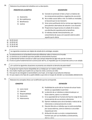 38.
A) 1B 2D 3A 4C
B) 1D 2B 3E 4C
C) 1E 2A 3C 4D
D) 1E 2B 3A 4D
39
A) La autoconciencia es la facultad humana de reflexionar sobre sí mismo en el mundo
B) La memoria es la condición que hace posible al conocimiento humano
C) La libertad del hombre consiste en saber que siempre depende de algo más que de sí mismo
D) El otro es parte fundamental de la construcción del Yo, es imposible que me comprenda como un ser aislado
40
A) Un grupo de mujeres fueron despedidas de su trabajo por ser madres solteras
B) Una madre impide que el padre de sus hijos los visite y conviva con ellos
C) Para que le sea otorgada la nacionalidad a una mujer, se le exige una prueba de embarazo
D) Un juez separa a los hijos de su padre debido a que este es incapaz de atender sus necesidades debidamente
41.
Relacione los principios de la bioética con su descripción.
PRINCIPIO DE LA BIOÉTICA DESCRIPCIÓN
A) Consiste en promover el bien y hacer un balance de
las consecuencias positivas y negativas de una acción
B) No se debe causar daño o mal. Si el daño es inevitable,
se buscará que no sea necesario
C) Sirve como justificación de las normas que seguimos y
para plantear alternativas de solución a una situación
D) Proporciona el igual acceso al cuidado de la salud y
una distribución equitativa de los beneficios
E) El individuo decide intencionalmente, con
conocimiento de causa y sin coacción externa sobre
aquello que le afecta
1) Autonomía
2) No maleficencia
3) Beneficencia
4) Justicia
Las siguientes oraciones son objeto de estudio de la ontología, excepto:
¿En cuál de las siguientes situaciones se presenta una violación al derecho de paternidad?
Relacione los conceptos éticos con la definición que les corresponde.
CONCEPTO DEFINICIÓN
A) Posibilidad de acción del ser humano de actuar hasta
donde sus capacidades lo permitan
B) La elección de un individuo es determinada por un
factor externo, ajeno a su voluntad
C) Es la capacidad del ser humano de hacerse cargo de las
consecuencias de sus acciones y decisiones
D) Opinión meditada acerca de la bondad o malicia de las
intenciones o consecuencias de un acto
E) Elección libre de un individuo que no está constreñido
por causas externas, como la violencia o una orden
impuesta por otro
F) Atribución de valor a un acto o comportamiento
humano que, por sus resultados y consecuencias,
afecta a otros
1) Juicio moral
2) Libertad
3) Responsabilidad
4) Autonomía
5) Heteronomia
 