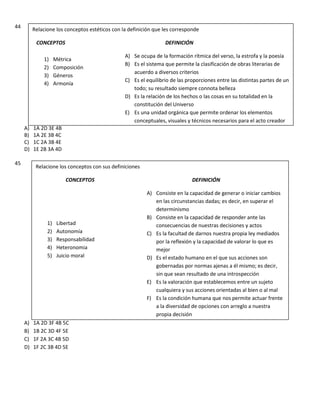 44
A) 1A 2D 3E 4B
B) 1A 2E 3B 4C
C) 1C 2A 3B 4E
D) 1E 2B 3A 4D
45
A) 1A 2D 3F 4B 5C
B) 1B 2C 3D 4F 5E
C) 1F 2A 3C 4B 5D
D) 1F 2C 3B 4D 5E
Relacione los conceptos estéticos con la definición que les corresponde
CONCEPTOS DEFINICIÓN
A) Se ocupa de la formación rítmica del verso, la estrofa y la poesía
B) Es el sistema que permite la clasificación de obras literarias de
acuerdo a diversos criterios
C) Es el equilibrio de las proporciones entre las distintas partes de un
todo; su resultado siempre connota belleza
D) Es la relación de los hechos o las cosas en su totalidad en la
constitución del Universo
E) Es una unidad orgánica que permite ordenar los elementos
conceptuales, visuales y técnicos necesarios para el acto creador
1) Métrica
2) Composición
3) Géneros
4) Armonía
Relacione los conceptos con sus definiciones
CONCEPTOS DEFINICIÓN
A) Consiste en la capacidad de generar o iniciar cambios
en las circunstancias dadas; es decir, en superar el
determinismo
B) Consiste en la capacidad de responder ante las
consecuencias de nuestras decisiones y actos
C) Es la facultad de darnos nuestra propia ley mediados
por la reflexión y la capacidad de valorar lo que es
mejor
D) Es el estado humano en el que sus acciones son
gobernadas por normas ajenas a él mismo; es decir,
sin que sean resultado de una introspección
E) Es la valoración que establecemos entre un sujeto
cualquiera y sus acciones orientadas al bien o al mal
F) Es la condición humana que nos permite actuar frente
a la diversidad de opciones con arreglo a nuestra
propia decisión
1) Libertad
2) Autonomía
3) Responsabilidad
4) Heteronomia
5) Juicio moral
 