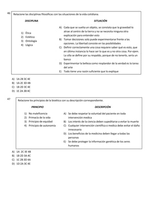 46
A) 1A 2B 3C 4E
B) 1A 2E 3D 4B
C) 1B 2D 3C 4E
D) 1E 2A 3B 4C
47
A) 1A 2C 3E 4B
B) 1B 2D 3A 4C
C) 1C 2B 3D 4A
D) 1D 2A 3C 4E
Relacione las disciplinas filosóficas con las situaciones de la vida cotidiana.
DISCIPLINA SITUACIÓN
A) Cada que se suelta un objeto, se constata que la gravedad lo
atrae al centro de la tierra y no se necesita ninguna otra
explicación para entender esto
B) Tomar decisiones solo puede experimentarse frente a las
opciones. La libertad consiste en las posibilidades
C) Definir correctamente una cosa requiere saber qué es esto, que
en última instancia lo hace ser lo que es y no otra cosa. Por ejem.
La silla se define por su respaldo, porque de no tenerlo, sería un
banco
D) Experimentar la belleza como resplandor de la verdad es la tarea
del arte
E) Todo tiene una razón suficiente que lo explique
1) Ética
2) Estética
3) Ontología
4) Lógica
5)
Relacione los principios de la bioética con su descripción correspondiente.
PRINCIPIO DESCRIPCIÓN
A) Se debe respetar la voluntad del paciente en toda
intervención medica
B) Los interés de la ciencia deben supeditarse a evitar la muerte
C) Cualquier intervención científica o medica debe evitar el daño
innecesario
D) Los beneficios de la medicina deben llegar a todas las
personas
E) Se debe proteger la información genética de los seres
humanos
1) No maleficencia
2) Primacía de la vida
3) Principio de equidad
4) Principio de autonomía
 