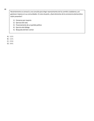 48
A) 1 2 3
B) 1 2 5
C) 2 3 4
D) 3 4 5
Recientemente se convocó a una consulta para elegir representantes de los comités ciudadanos y así
gestionar mejoras en sus comunidades. En esta situación, ¿Qué elementos de la convivencia democrática
están presentes?
1) Consenso por mayoría
2) Ejercicio del voto
3) Financiamiento de un partido político
4) Ejercicio del diálogo
5) Búsqueda del bien común
 