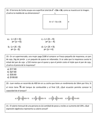 a.- L= (X + 6) c.- L= (X – 9)
a= (x + 6) a= (x – 4)
b.- L= (X - 6) d.- L= (X + 9)
a= (x - 6) a= (x + 4)
a) $17.80
b) $27.80
c) $35.60
d) $108.80
18.- El terreno de Carlos ocupa una superficie total de x2
– 13x + 36, como se muestra en la imagen.
¿Cuál es la medida de sus dimensiones?
19.- En un supermercado, una mujer paga $188 al comprar un frasco pequeño de mayonesa, un pan
de caja, 1kg de jamón y un paquete de queso en rebanadas. Si se sabe que la mayonesa cuesta la
mitad del pan de caja y $10 menos que el queso y que el jamón costo el triple que el pan de caja,
¿Cuál es el precio de la mayonesa?
20.- Juan realiza un recorrido de 400 km en su coche que tiene un rendimiento de 16km por litro. Si
al inicio tiene ¾ del tanque de combustible y al final 1/8, ¿Qué ecuación permite conocer la
capacidad de el tanque?
21.- El salario mensual de una persona es (x) cantidad de pesos y recibe un aumento del 20%. ¿Qué
expresión algebraica representa su salario actual?
 
