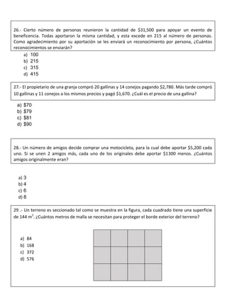a) 100
b) 215
c) 315
d) 415
a) $70
b) $79
c) $81
d) $90
a) 3
b) 4
c) 6
d) 8
26.- Cierto número de personas reunieron la cantidad de $31,500 para apoyar un evento de
beneficencia. Todas aportaron la misma cantidad, y esta excede en 215 al número de personas.
Como agradecimiento por su aportación se les enviará un reconocimiento por persona, ¿Cuántos
reconocimientos se enviarán?
27.- El propietario de una granja compró 20 gallinas y 14 conejos pagando $2,780. Más tarde compró
10 gallinas y 11 conejos a los mismos precios y pagó $1,670. ¿Cuál es el precio de una gallina?
28.- Un número de amigos decide comprar una motocicleta, para la cual debe aportar $5,200 cada
uno. Si se unen 2 amigos más, cada uno de los originales debe aportar $1300 menos. ¿Cuántos
amigos originalmente eran?
29 .- Un terreno es seccionado tal como se muestra en la figura, cada cuadrado tiene una superficie
de 144 m2
. ¿Cuántos metros de malla se necesitan para proteger el borde exterior del terreno?
a) 84
b) 168
c) 372
d) 576
 