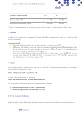 Programa de Posgrado en Desarrollo de aplicaciones web
7
Especialista en Programación para web INICIO FINAL
Desarrollo back-end con PHP Febrero 2016 Junio 2016
Desarrollo front-end con frameworks Javascript Febrero 2016 Junio 2016
* Las fechas exactas inicio y desarrollo del semestre se publicarán en el campus y/o también mediante el aula de tutoría
6. Evaluación
La evaluación del aprendizaje en los programas de Posgrado en la UOC se realiza teniendo en cuenta las características de la
formación no presencial.
Evaluación continuada
• El modelo de evaluación utilizado en los presentes programas es la evaluación continua (EC).
• La EC consiste en la realización y superación de una serie de pruebas de evaluación continua (PEC) establecidas en el plan
docente, de acuerdo con el número y el calendario que se concreta. La EC de cada asignatura se ajusta a los objetivos,
competencias, contenidos y carga docente de cada asignatura.
• El plan docente establece los criterios mínimos y el calendario de entrega para seguir y superar la EC. En todo caso, para
considerar que se ha seguido la EC, se debe haber hecho y entregado como mínimo el 50% de las PEC. El no seguimiento de
la EC se califica con una N (equivalente al no presentado).
7. Titulación
Una vez se haya superado el proceso global de evaluación del posgrado, la UOC entregará a los participantes que acrediten una
titulación universitaria legalizada en España:
Diploma de Posgrado en Diseño de aplicaciones web
En caso de no disponer dicha titulación, se expedirá:
Diploma de extensión universitaria en Diseño de aplicaciones web
Para los matriculados en las especializaciones e independientemente de la titulación:
• Certificado de especialización en Diseño y maquetación web
• Certificado de especialización en Programación para la web
8. Servicio de atención al estudiante
Desde el Servicio de Atención (frame superior del campus) se puede acceder a todas las consultas de gestión relacionadas con:
 