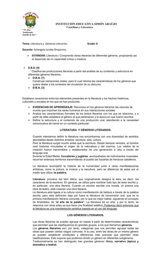 INSTITUCIÓN EDUCATIVA SIMÓN ARAÚJO
Castellano y Literatura
“78 Años
Sembrando
Semilla de Paz”
Tema: Literatura y Géneros Literarios. Grado: 6
Docente: Solangela Jaraba Orejarena.
➢ ESTÁNDAR: Literatura / Comprendo obras literarias de diferentes géneros, propiciando así
el desarrollo de mi capacidad crítica y creativa.
Establece conexiones entre los elementos presentes en la literatura y los hechos históricos,
culturales y sociales en los que se han producido.
➢ EVIDENCIAS DE APRENDIZAJE: Reconoce en los géneros literarios las visiones de
mundo que imprimen los seres humanos en sus interacciones sociales
➢ Analiza las características formales de los textos literarios con los que se relaciona, y a
partir de ellas establece el género al que pertenecen y la época en que fueron escritos.
➢ Define la estructura y el contenido de una producción oral, atendiendo a la necesidad
comunicativa de narrar en un contexto particular.
LITERATURA Y GÉNEROS LITERARIOS.
Cuando intentamos definir la literatura nos encontramos con una diversidad de sentidos
abordables desde distintos ámbitos: escritura, arte, cultura.
Pero la literatura surgió mucho antes que la escritura. Desde tiempos remotos, el hombre
creó historias vinculadas al origen de la naturaleza y del cosmos. Los relatos de la
creación fueron transmitidos y reelaborados de una generación a otra a través del
lenguaje oral.
Durante la Edad Media, trovadores y juglares, acompañados de instrumentos musicales,
recorrían extensos territorios transmitiendo al pueblo las hazañas de heroicos caballeros.
La literatura acompañó la historia de la humanidad junto a otras manifestaciones
artísticas, como la pintura, la música y la escultura, pero se diferencia de estas por el
medio que utiliza: la palabra.
Literatura: proviene del latín littera, que originalmente designa la letra, es decir, los
caracteres de la escritura. En general, se utiliza para nombrar todo tipo de texto escrito y,
en particular, una obra literaria. Cuando un escritor escribe una novela, un poema una
obra de teatro, está creando una obra literaria.
La literatura está ligada a la cultura como manifestación de belleza a través de la palabra
escrita, pero esta definición deja por fuera la literatura de transmisión oral, que es la
primera manifestación literaria conocida, por lo que es mejor hablar, siguiendo el concepto
de Aristóteles, de “el arte de la palabra”. La literatura es un arte, y por lo tanto, se
relaciona con otras artes ya que tiene una finalidad estética. Podemos decir entonces que
la literatura es una manifestación artística basada en el uso del lenguaje.
LOS GÉNEROS LITERARIOS.
Las obras literarias se pueden agrupar en clases a partir de determinadas características
que permiten que las clasifiquemos en grandes grupos, a los que llamamos géneros.
Los géneros literarios son, por tanto, categorías que nos permiten agrupar todas las
obras que poseen ciertos rasgos comunes. A su vez, entre las obras de un mismo género
se pueden establecer similitudes y diferencias más precisas que permiten otras
clasificaciones. Esto supone que podemos dividir un género en diferentes subgéneros.
Tradicionalmente se han distinguido tres grandes géneros: lírico, narrativo (épico) y
dramático o teatral.
➢ D.B.A: (4)
Clasifica las producciones literarias a partir del análisis de su contenido y estructura en
diferentes géneros literarios.
➢ D.B.A. (7)
Construye narraciones orales, para lo cual retoma las características de los géneros que
quiere relatar y los contextos de circulación de su discurso.
➢ D.B.A. (3)
 